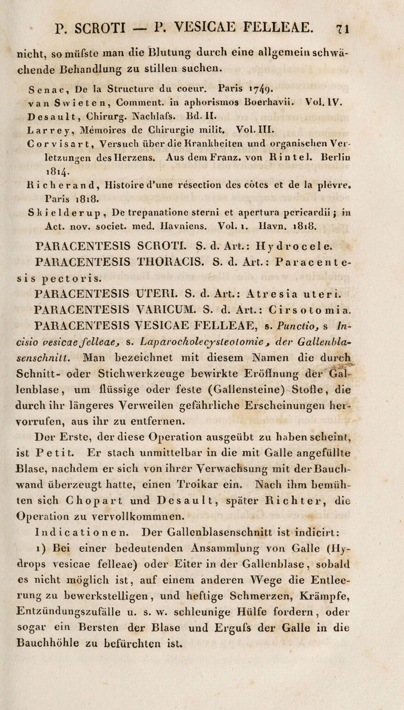 nicht, somüfste man die Blutung durch eine allgemein schwä¬ chende Behandlung zu stillen suchen. Senac, De la Structiire du coeur. Paris *749* van Svvieten, Comment. in apliorismos Boerhavii. Vol. IV. D esault, Chirurg. Nachlafs. Bd-II. Larrey, Memoires de Cliirurgie milit, Vol. III. Corvisart, Versuch über die Kranlihelten und organischen Ver* letzungen des Herzens. Aus dem Franz, von Rintel. Berlin i8i4‘ Hicherand, Histoire d’une resection des cotcs et de la plevrc. Paris 1818. Shielderup, De trepanatione sterni et apertura pericardii j in Act. nov. societ. med. Havniens. Vol. 1. Ilavn. 1818. PARACENTESIS SCROTI. S. d. Art.: Hydrocele. PARACENTESIS THORACIS. S. d. Art.: Paracente- sis pectoris. PARACENTESIS UTERI. S. d. Art.: Atresia uteri. PARACENTESIS VARICüM. S. d. Art.: Cirsotomia. PARACENTESIS VESICAE FELLEAE, s. Punctio, s /n- clsio pesicaefelleaej s. Laparocholecysleolomie der Gallenbla^ senschnitt. Man bezeichnet mit diesem Namen die durch Schnitt- oder Stichwerkzeuge bewirkte Eröffnung der'Gal¬ lenblase, um flüssige oder feste (Gallensteine) Stoffe, die durch ihr längeres A^erweilen gefährliche Erscheinungen her- vorrufen, aus ihr zu entfernen. Der Erste, der diese Operation ausgeübt zu haben scheint, ist Petit. Er stach unmittelbar in die mit Galle angefüllte Blase, nachdem er sich von ihrer Verwachsung mit der Bauch¬ wand überzeugt hatte, einen Troikar ein. Nach ihm bemüh¬ ten sich Chopart und Desault, später Richter, die Operation zu vervollkommnen. lud ic ati o ne n. Der Gallenblasenschnitt ist indicirt: 1) Bei einer bedeutenden Ansammlung von Galle (Hy¬ drops vesicae felleae) oder Eiter in der Gallenblase, sobald es nicht möglich ist, auf einem anderen Wege die Entlee¬ rung zu bewerkstelligen, und heftige Schmerzen, Krämpfe, Entzündungszufälle u. s. w. schleunige Hülfe fordern, oder sogar ein Bersten der Blase und Ergufs der Galle in die Bauchhöhle zu befürchten ist.