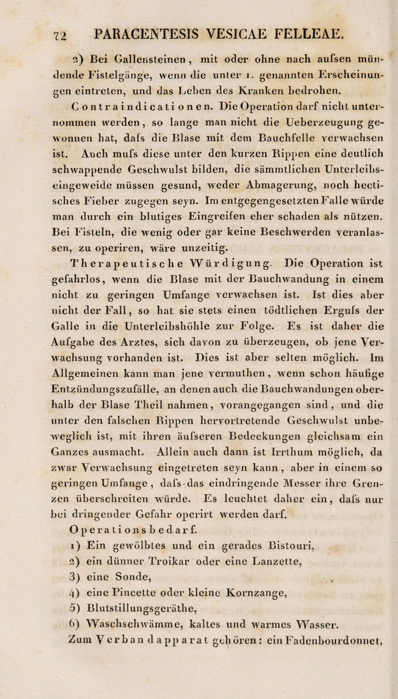 2) Bei Gallensteinen , mit oder ohne nach aufsen mün¬ dende Fistelgänge, wenn die unter 1. genannten Erscheinun¬ gen eintreten, und das Leben des Kranken bedrohen. Contraindicati onen. Die Operation darf nicht unter¬ nommen werden, so lange man nicht die üeberzeugung ge¬ wonnen hat, dafs die Blase mit dem Bauchfelle verwachsen ist. Auch mufs diese unter den kurzen Bippen eine deutlich schwappende Geschwulst bilden, die sämmtlichen Unterleibs¬ eingeweide müssen gesund, weder Abmagerung, noch hecti- sches Fieber zugegen seyn. Im entgegengesetzten Falle würde man durch ein blutiges Eingreifen eher schaden als nützen. Bei Fisteln, die wenig oder gar keine Beschwerden veranlas¬ sen, zu operiren, wäre unzeitig. Therapeutische Würdigung. Die Operation ist gefahrlos, wenn die Blase mit der Bauchwandung in einem nicht zu geringen Umfange verwachsen ist. Ist dies aber nicht der Fall, so hat sie stets einen tödtlichen Ergufs der Galle in die Unterleibshöhle zur Folge. Es ist daher die Aufgabe des Arztes, sich davon zu überzeugen, ob jene Ver¬ wachsung vorhanden ist. Dies ist aber selten möglich. Im Allgemeinen kann man jene vermuthen , wenn schon häufige Entzündungszufälle, an denen auch die Bauchwandungen ober¬ halb der Blase Theil nahmen, vorangegangen sind, und die unter den falschen Rippen hervortretende Geschwulst unbe¬ weglich ist, mit ihren äufseren Bedeckungen gleichsam ein Ganzes ausmacht. Allein auch dann ist Irrthum möglich, da zwar Verwachsung eingetreten seyn kann , aber in einem so geringen Umfange , dafs-das eindringende Messer ihre Gren¬ zen überschreiten würde. Es leuchtet daher ein, dafs nur bei dringender Gefahr operirt werden darf. O p e r a t i o n s b e d a r f. 1) Ein gewölbtes und ein gerades Bistouri, 2) ein dünner Troikar oder eine Lanzette, 3) eine Sonde, 4) eine Pincette oder kleine Kornzange, 5) Blutstillungsgeräthe, 6) Waschschwämme, kaltes und warmes Wasser. Zum Verbau d a pp a r a t geh ören: ein Fadenbourdorinet,