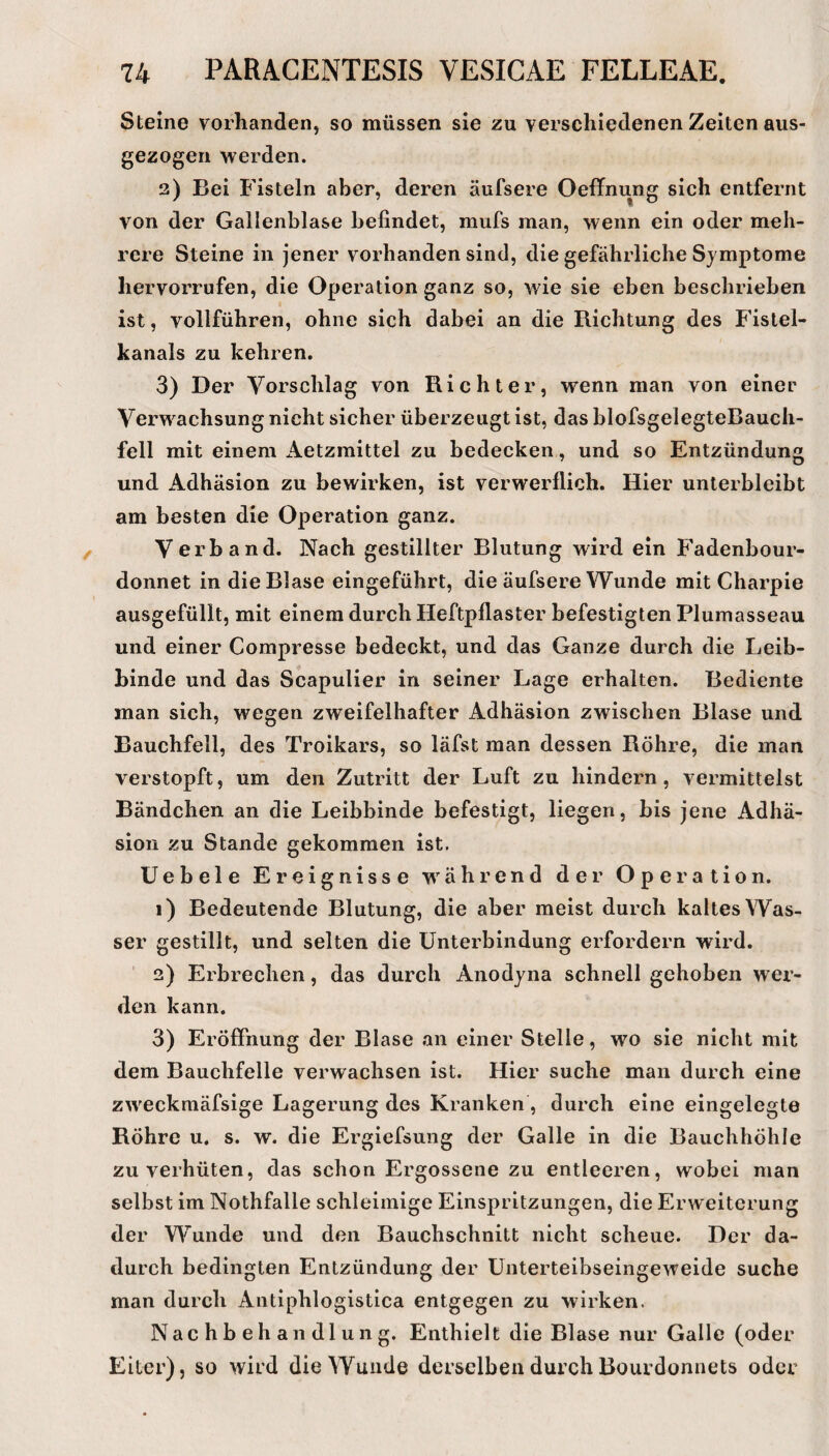 Steine vorhanden, so müssen sie zu verschiedenen Zeiten aus¬ gezogen werden. 2) Bei Fisteln aber, deren äufsere Oeffnung sich entfernt von der Gallenblase befindet, mufs man, wenn ein oder meh¬ rere Steine in jener vorhanden sind, die gefährliche Symptome hervorrufen, die Operation ganz so, wie sie eben beschrieben ist, vollführen, ohne sich dabei an die Richtung des Fistel¬ kanals zu kehren. 3) Der Vorschlag von Richter, wenn man von einec Verwachsung nicht sicher überzeugt ist, das blofsgelegteBauch- fell mit einem Aetzmittel zu bedecken, und so Entzündung und Adhäsion zu bewirken, ist verwerflich. Hier unterbleibt am besten die Operation ganz. Verband. Nach gestillter Blutung wird ein Fadenbour¬ donnet in die Blase eingeführt, die äufsere Wunde mit Charpie ausgefüllt, mit einem durch Heftpflaster befestigten Plumasseau und einer Compresse bedeckt, und das Ganze durch die Leib¬ binde und das Scapulier in seiner Lage erhalten. Bediente man sich, wegen zweifelhafter Adhäsion zwischen Blase und Bauchfell, des Troikars, so läfst man dessen Röhre, die man verstopft, um den Zutritt der Luft zu hindern, vermittelst Bändchen an die Leibbinde befestigt, liegen, bis jene Adhä¬ sion zu Stande gekommen ist. Uebele Ereignisse Mährend der Operation. 1) Bedeutende Blutung, die aber meist durch kaltes Was¬ ser gestillt, und selten die Unterbindung erfordern wird. 2) Erbrechen, das durch Anodyna schnell gehoben wer¬ den kann. 3) Eröffnung der Blase an einer Stelle, wo sie nicht mit dem Bauchfelle verwachsen ist. Hier suche man durch eine zweckmäfsige Lagerung des Kranken , durch eine eingelegte Röhre u. s. w. die Ergiefsung der Galle in die Bauchhöhle zu verhüten, das schon Ergossene zu entleeren, wobei man selbst im Nothfalle schleimige Einspritzungen, die Erweiterung der Wunde und den Bauchschnitt nicht scheue. Der da¬ durch bedingten Entzündung der ünterteibseingeweide suche man durch Antiphlogistica entgegen zu wirken. Nachbehandlung. Enthielt die Blase nur Galle (oder Eiter), so wird die Wunde derselben durch Bourdonnets oder