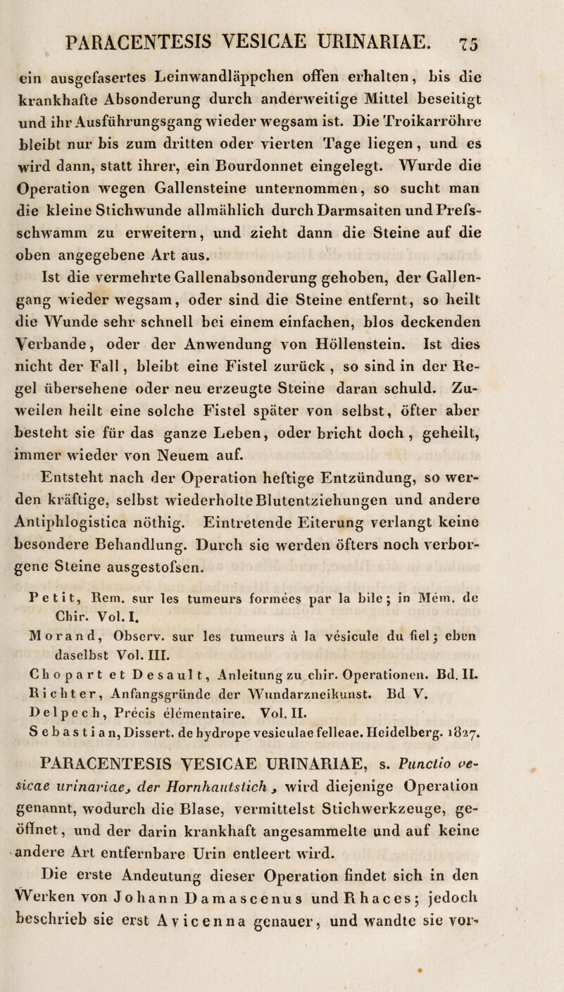 ein ausgefasertes Leinwandläppchen offen erhalten, bis die krankhafte Absonderung durch anderweitige Mittel beseitigt und ihr Allsführungsgang wieder wegsam ist. Die Troikarröhre bleibt nur bis zum dritten oder vierten Tage liegen , und es wird dann, statt ihrer, ein Bourdonnet eingelegt. Wurde die Operation wegen Gallensteine unternommen, so sucht man die kleine Stichwunde allmählich durch Darmsaiten und Prefs- schwamm zu erweitern, und zieht dann die Steine auf die oben angegebene Art aus. ^ Ist die vermehrte Gallenabsonderung gehoben, der Gallen¬ gang wieder w^egsam, oder sind die Steine entfernt, so heilt die Wunde sehr schnell bei einem einfachen, blos deckenden Verbände, oder der Anwendung von Höllenstein. Ist dies nicht der Fall, bleibt eine Fistel zurück , so sind in der Re¬ gel übersehene oder neu erzeugte Steine daran schuld. Zu¬ weilen heilt eine solche Fistel später von selbst, öfter aber besteht sie für das ganze Leben, oder bricht doch, geheilt, immer wdeder von Neuem auf. Entsteht nach der Operation heftige Entzündung, so wer¬ den kräftige, selbst wiederholte Blutentziehungen und andere Antiphlogistica nöthig. Eintretende Eiterung verlangt keine besondere Behandlung. Durch sie werden öfters noch verbor¬ gene Steine ausgestofsen. Petit, Rem. sur les tumeurs formees par la bile ; in Mem. de Chir. Vol. I. Morand, Obscrv. sur les tumeurs ä la vesicule du fiel 3 eben daselbst Vol. III. Cliopart et Desault, Anleitung zu cliir. Operationen. Bd. II- Ricbter, Anfangsgründc der Wundarzneikunst. Bd V. Delpech, Precis elementaire. Vol. II. Sebastian, Dissert. de hydrope vesiculae felleae. Heidelberg. 1Ö27. PARACENTESIS VESICAE URINARIAE, s. Panctio oe- slcae iirinariaej der Hornhautstich , wird diejenige Operation genannt, wodurch die Blase, vermittelst Stichwerkzeuge, ge¬ öffnet, und der darin krankhaft angesammelte und auf keine • andere Art entfernbare Urin entleert wird. Die erste Andeutung dieser Operation findet sich in den Werken von Jo hann D am a scenu s undPihacesj jedoch beschrieb sie erst Avicenna genauer, und wandte sie vor-«