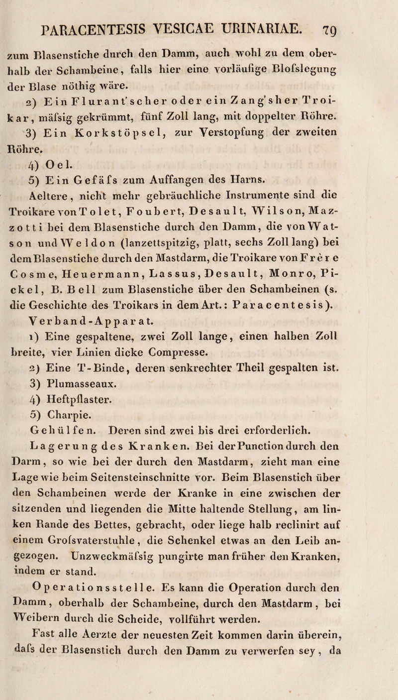 zum Blasenstiche durch den Damm, auch wohl zu dem ober¬ halb der Schambeine, falls hier eine vorläufige Blofslegung der Blase nöthig wäre. 3) EinFlurant’scher oder einZang’sher Troi- kar, mäfsig gekrümmt, fünf Zoll lang, mit doppelter Röhre. 3) Ein K 0 r k s t Ö p s e 1, zur Verstopfung der zweiten Röhre. 4) Oel. 5) Ein Gefäfs zum Auffangen des Harns. Aeltere, nicht mehr gebräuchliche Instrumente sind die Troikare vonTolet, Foubert, Desaul t, Wilson, Maz- zotti bei dem Blasenstiche durch den Damm, die vonWat- s o n und W e 1 d o n (lanzettspitzig, platt, sechs Zoll lang') bei demBlasenstiche durch den Mastdarm, die Troikare von Fr e r e Cosme, Heuermann, Lassus,Desault, Monro, Pi¬ ckel, B. Bell zum Blasenstiche über den Schambeinen (s. die Geschichte des Troikars in dem Art.: Paracentesis). Verband-Apparat. 1) Eine gespaltene, zwei Zoll lange, einen halben Zoll breite, vier Linien dicke Compresse. 2) Eine T-Binde, deren senkrechter Theil gespalten ist. 3) Plumasseaux. 4) Heftpflaster. 5) Charpie. G eh ü 1 fe n. Deren sind zw'ei bis drei erforderlich. Lagerung des Kranken. Bei derPunctiondurch den Darm, so wie bei der durch den Mastdarm, zieht man eine Lage wie beim Seitensteinschnitte vor. Beim Blasenstich über den Schambeinen werde der Kranke in eine zwischen der sitzenden und liegenden die Mitte haltende Stellung, am lin¬ ken Rande des Bettes, gebracht, oder liege halb reclinirt auf einem Grofsvaterstuhle, die Schenkel etwas an den Leib an¬ gezogen. Unzweckmäfsig pungirte man früher den Kranken, indem er stand. Operationsstelle. Es kann die Operation durch den Damm, oberhalb der Schambeine, durch den Mastdarm, bei Weibern durch die Scheide, vollführt werden. Fast alle Aerzte der neuesten Zeit kommen darin überein, dafs der Blasenstich durch den Damm zu verwerfen sey, da