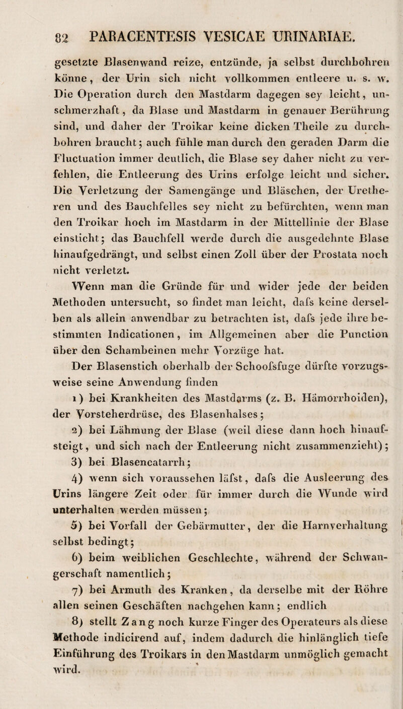gesetzte Blasenwancl reize, entzünde, ja selbst durcbbohren könne, der Urin sicli nicht vollkommen entleere u. s. w. Die Operation durch den Mastdarm dagegen sey leicht, un- schmerzhaft , da Blase und Mastdarm in genauer Berührung sind, und daher der Troikar keine dicken Theile zu durch¬ bohren braucht; auch fühle man durch den geraden Darm die Flucluation immer deutlich, die Blase sey daher nicht zu ver¬ fehlen, die Entleerung des Urins erfolge leicht und sicher* Die Verletzung der Samengänge und Bläschen, der Urethe- ren und des Bauchfelles sey nicht zu befürchten, ■wenn man den Troikar hoch im Mastdarm in der Mittellinie der Blase einsticht; das Bauchfell werde durch die ausgedehnte Blase hinaufgedrängt, und selbst einen Zoll über der Prostata noch nicht verletzt. Wenn man die Gründe für und wider jede der beiden Methoden untersucht, so findet man leicht, dafs keine dersel¬ ben als allein anwendbar zu betrachten ist, dafs jede ihre be¬ stimmten Indicationen, im Allgemeinen aber die Function über den Schambeinen mehr Vorzüge hat. Der Blasenstich oberhalb der Schoofsfuge dürfte vorzugs¬ weise seine Anwendung finden 1) bei Krankheiten des Mastdarms (z. B. Hämorrhoiden), der Vorsteherdrüse, des Blasenhalses; 2) bei Lähmung der Blase (weil diese dann hoch hinauf¬ steigt, und sich nach der Entleerung nicht zusammenzieht); 3) bei Blasencatarrh; 4) wenn sich voraussehen läfst, dafs die Ausleerung des Urins längere Zeit oder für immer durch die Wunde wird unterhalten werden müssen; 5) bei Vorfall der Gebärmutter, der die Harnverhaltung selbst bedingt; 6) beim weiblichen Geschlechte, während der Schwan¬ gerschaft namentlich; 7) bei Armuth des Kranken, da derselbe mit der Röhre allen seinen Geschäften nachgehen kann; endlich 8) stellt Z a n g noch kurze Finger des Operateurs als diese Methode indicirend auf, indem dadurch die hinlänglich tiefe Einführung des Troikars in den Mastdarm unmöglich gemacht wird.
