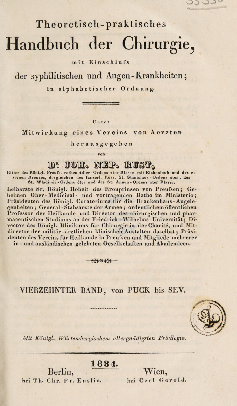 Theoretisch-praktisch es Handbuch der Chirurgie^ mit Einschlufs der syphilitischen und Augen - Krankheiten; in alphabetischer Ordnung. Unter Mitwirkung eines Vereins von Aerzten lierausgegeben von nw snsip» imm* Ritter des Königl. Preufs. rothen Adler - Ordens ater Rlasse mit Eichenlaub und de* ei¬ sernen Kreuzes, desgleichen des Kaiserl. Russ. St. Stanislaus - Ordens ater , des St. Wladimir - Ordens 3ter und des St. Annen - Ordens »ter Rlasse, Leibarzte Sr. Königl. Hoheit des Kronprinzen von Preufsen; Ge¬ heimen Ober - Medicinal - und Vortragenden Käthe im Ministerio; Präsidenten des Königl. Curatoriums für die Krankenhaus-Angele¬ genheiten ; General - Stabsarzte der Armee ; ordentlichem öffentlichen Professor der Heilkunde und Director des chirurgischen und phar- maceutischen Studiums an der Friedrich - Wilhelms-Universität; Di¬ rector des Königl. Klinikums für Chirurgie in der Charite, und Mit- director der militär- ärztlichen klinischen Anstalten daselbst; Präsi¬ denten des Vereins für Heilkunde in Preufsen und Mitgliedc mehrerer in - und ausländischen gelehrten Gesellschaften und Akademieen. VIERZEHNTER BAND, von PUCK bis SEV. Mit Königl. Würtemb er gische m all er gnädigsten Privilegio. 1884. Berlin, - Wien, bei T li- C li r. F r. E n s 1 i n. bei Carl Gerold,