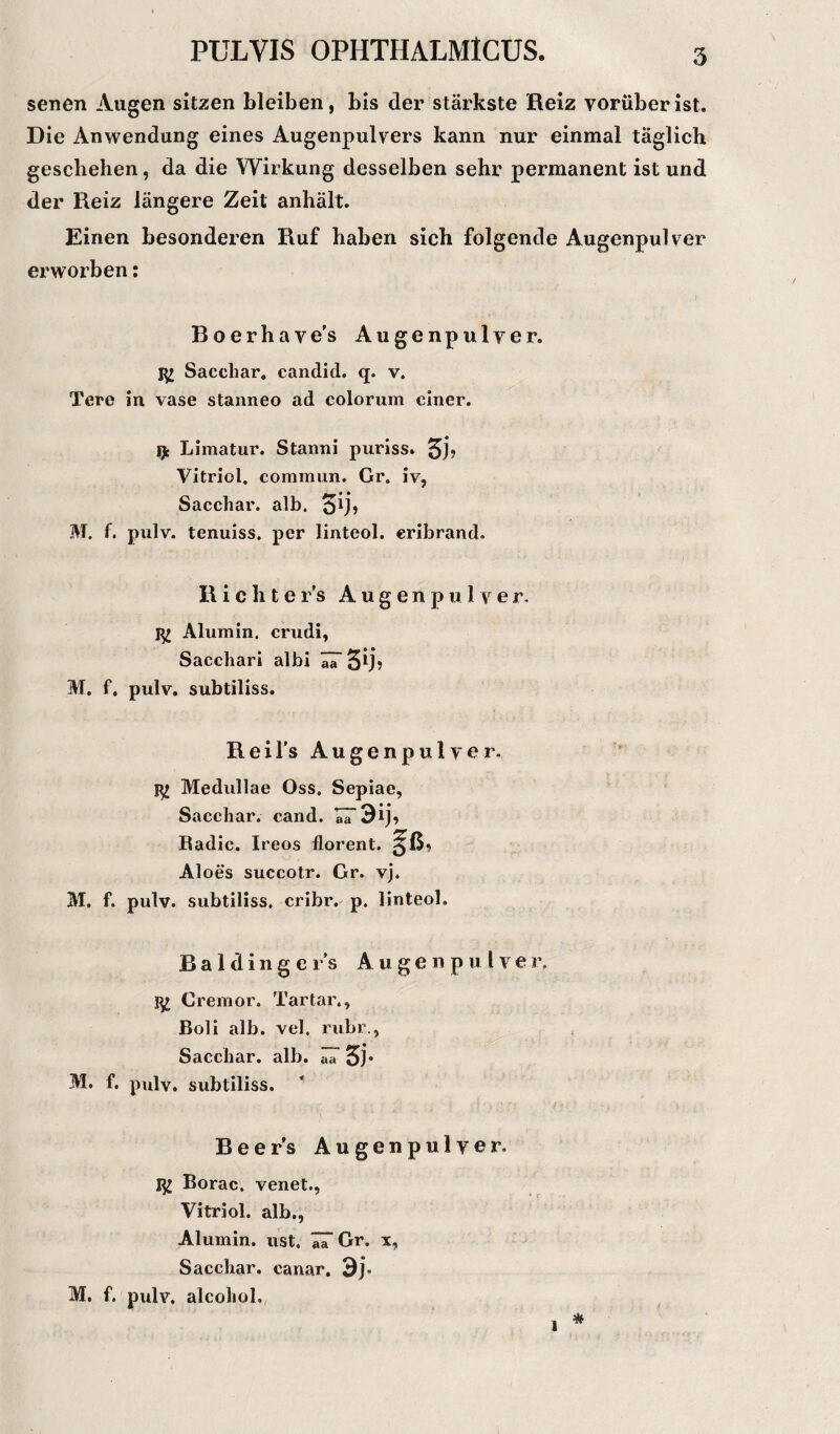 senen Augen sitzen bleiben, bis der stärkste Reiz vorüber ist. Die Anwendung eines Augenpulvers kann nur einmal täglich geschehen, da die Wirkung desselben sehr permanent ist und der Reiz längere Zeit anhält. Einen besonderen Ruf haben sich folgende Augenpulver erworben: Boerhave’s Augenpulver. Sacchar. candid. q. v. Terc in vase stanneo ad colorum einer. Limatur. Stanni puriss» Vitriol, commun. Gr. iv, Sacchar. alb. £)ij, M. f. pulv. tenuiss. per linteol. eribrand. Richters Augenpulver. Alumin. crudi, Sacchari albi aa 5lb M. f. pulv. subtiliss. Reil’s Augenpulver. Medullae Oss, Sepiae, Saccliar. cand. aa •3ij, Badic. Ireos florent. Aloes succotr. Gr. vj. M, f. pulv. subtiliss. cribr. p. linteol. Baidinger’s Augenpulver. Cremor. Tartar., Boli alb. vel, rubr., Sacchar. alb. ^ £j. M. f. pulv. subtiliss. Beer’s Augenpulver. m Borac. venet., Vitriol, alb., Alumin. ust. IT Gr. x, Sacchar. canar. 3j. M, f. pulv. alcohol. % ■i 1