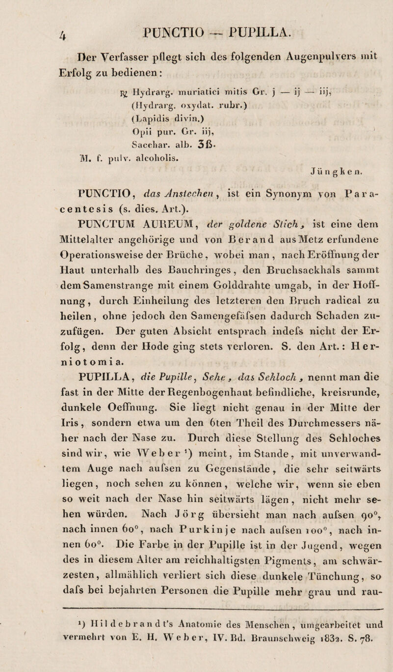 PUNCTIO — PUPILLA. Der Verfasser pflegt sich des folgenden Augenpulvers mit Erfolg zu bedienen: Hydrarg. muriatici mitis Gr. j — ij (flydrarg. oxydat. rubr.) (Lapidis divin,) Opii pur. Gr. iij, Sacchar. alb. 3ß* M. f. pulv. alcoholis. J ii n g k c 11. PUNCTIO, das Anslechen , ist ein Synonym von Par a- centesis (s. dies. Art.). PUNCTUM AUIIEUM, der goldene Stich * ist eine dem Mittelalter angehörige und von Berand aus Metz erfundene Operationsweise der Brüche, wobei man , nach Eröffnung der Haut unterhalb des Bauchringes, den Bruchsackhals sammt dem Samenstrange mit einem Golddrahte umgab, in der Hoff¬ nung, durch Einheilung des letzteren den Bruch radical zu heilen, ohne jedoch den Samengefäfsen dadurch Schaden zu- zufügen. Der guten Absicht entsprach indefs nicht der Er¬ folg, denn der Hode ging stets verloren. S. den Art.: Her- niotomia. PUPILLA, die Pupille, Sehe , das Sehloch , nennt man die fast in der Mitte der Regenbogenhaut befindliche, kreisrunde, dunkele Oeffnung. Sie liegt nicht genau in der Mitte der Iris, sondern etwa um den 6ten Theil des Durchmessers nä¬ her nach der Nase zu. Durch diese Stellung des Sehloches sind wir, wie Weber1) meint, imStande, mit unverwand¬ tem Auge nach aufsen zu Gegenstände, die sehr seitwärts liegen, noch sehen zu können, welche wir, wenn sie eben so weit nach der Nase hin seitwärts lägen, nicht mehr se¬ hen würden. Nach Jörg übersieht man nach aufsen 90°, nach innen 6o°, nach Purkinje nach aufsen ioo°, nach in¬ nen 6o°. Die Farbe in der Pupille ist in der Jugend, wegen des in diesem Alter am reichhaltigsten Pigments, am schwär¬ zesten, allmählich verliert sich diese dunkele Tünchung, so dafs bei bejahrten Personen die Pupille mehr grau und rau- *) H i 1 d e b r a n d t’s Anatomie des Menschen, umgearbeitet und vermehrt von E. H. Weber, IV. Bd. Braunschweig i83?,. S. 78.