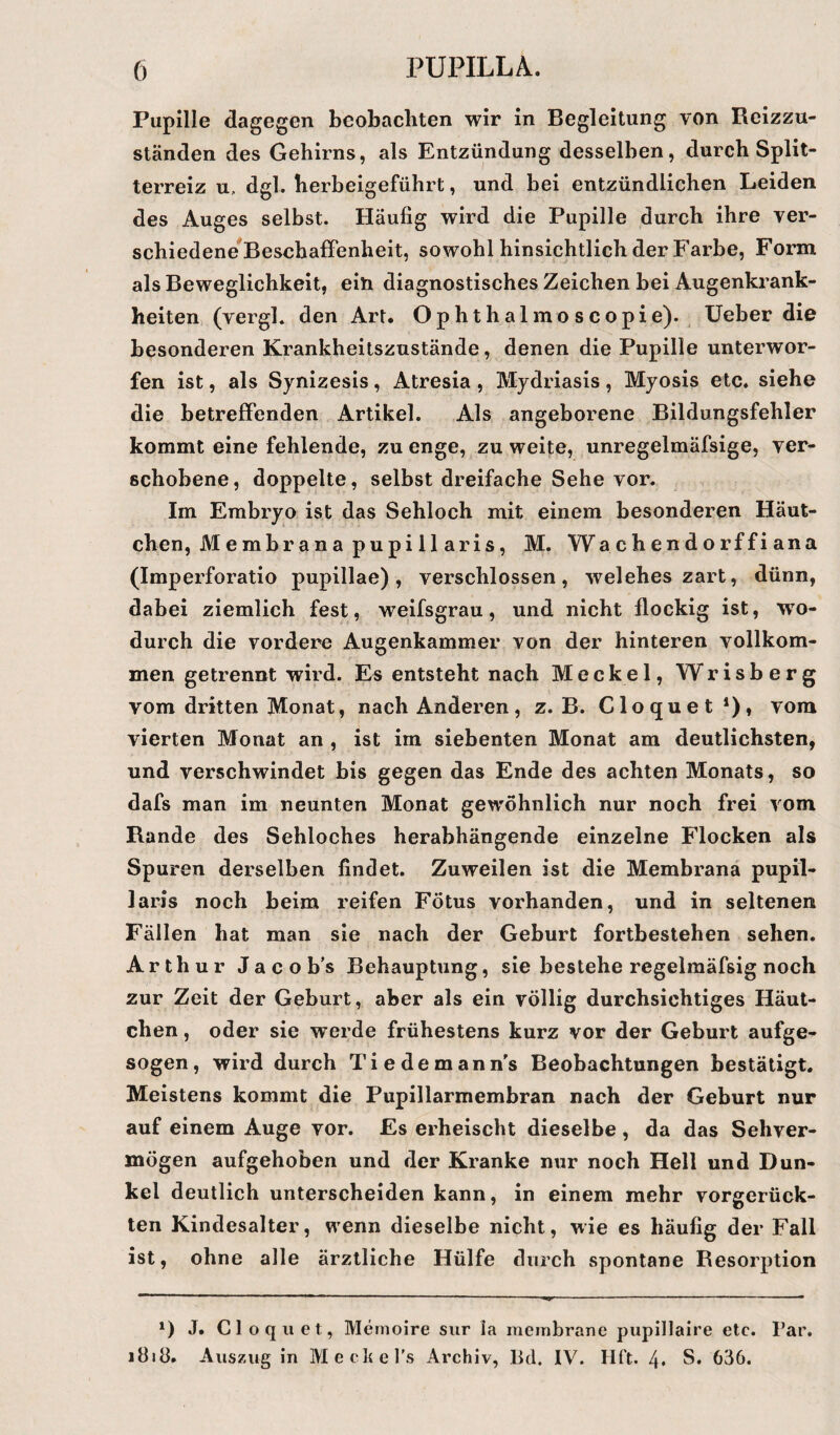 Pupille dagegen beobachten wir in Begleitung von Reizzu¬ ständen des Gehirns, als Entzündung desselben, durch Split¬ terreiz u, dgl. herbeigeführt, und bei entzündlichen Leiden des Auges selbst. Häufig wird die Pupille durch ihre ver¬ schiedene Beschaffenheit, sowohl hinsichtlich der Farbe, Form als Beweglichkeit, ein diagnostisches Zeichen bei Augenkrank¬ heiten (vergl. den Art. Ophthalmoscopie). Ueber die besonderen Krankheitszustände, denen die Pupille unterwor¬ fen ist, als Synizesis, Atresia, Mydriasis, Myosis etc. siehe die betreffenden Artikel. Als angeborene Bildungsfehler kommt eine fehlende, zu enge, zu weite, unregelmäfsige, ver¬ schobene, doppelte, selbst dreifache Sehe vor. Im Embryo ist das Sehloch mit einem besonderen Häut¬ chen, Membrana pupi 11 aris, M. Wachendorffiana (Imperforatio pupillae), verschlossen, welehes zart, dünn, dabei ziemlich fest, weifsgrau, und nicht flockig ist, wo¬ durch die vordere Augenkammer von der hinteren vollkom¬ men getrennt wird. Es entsteht nach Meckel, Wrisberg vom dritten Monat, nach Anderen, z. B. Cloquet1), vom vierten Monat an , ist im siebenten Monat am deutlichsten, und verschwindet bis gegen das Ende des achten Monats, so dafs man im neunten Monat gewöhnlich nur noch frei vom Rande des Sehloches herabhängende einzelne Flocken als Spuren derselben findet. Zuweilen ist die Membrana pupil- laris noch beim reifen Fötus vorhanden, und in seltenen Fällen hat man sie nach der Geburt fortbestehen sehen. Arthur Jacobs Behauptung, sie bestehe regelmäfsig noch zur Zeit der Geburt, aber als ein völlig durchsichtiges Häut¬ chen , oder sie werde frühestens kurz vor der Geburt aufge¬ sogen, wird durch Tiedemann’s Beobachtungen bestätigt. Meistens kommt die Pupillarmembran nach der Geburt nur auf einem Auge vor. Es erheischt dieselbe , da das Sehver¬ mögen aufgehoben und der Kranke nur noch Hell und Dun¬ kel deutlich unterscheiden kann, in einem mehr vorgerück¬ ten Kindesalter, wenn dieselbe nicht, wie es häufig der Fall ist, ohne alle ärztliche Hülfe durch spontane Resorption *) J. Cloquet, Memoire sur ia membrane pupillaire etc. Par. 1818. Auszug in Meckel’s Archiv, Bd. IV. Hft. 4* S. 636.