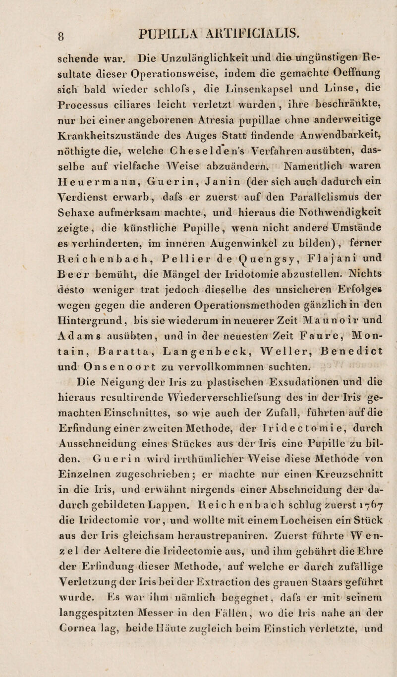 sehende war. Die Unzulänglichkeit und die ungünstigen Re¬ sultate dieser Operationsweise, indem die gemachte Oeffnung sich bald wieder schlofs , die Linsenkapsel und Linse, die Processus ciliares leicht verletzt wurden , ihre beschränkte, nur bei einer angeborenen Atresia pupillae ohne anderweitige Krankheitszustände des Auges Statt lindende Anwendbarkeit, nöthigte die, welche Che selde ns Verfahren ausübten, das¬ selbe auf vielfache Weise abzuändern. Namentlich wraren Heuermann, Guerin, Janin (der sich auch dadurch ein Verdienst erwarb, dafs er zuerst auf den Parallelismus der Sehaxe aufmerksam machte, und hieraus die Nothwendigkeit zeigte, die künstliche Pupille, wenn nicht andere Umstände es verhinderten, im inneren Augenwinkel zu bilden), ferner Reichenbach, Pellier de Quengsy, Flajani und Beer bemüht, die Mängel der Iridotomie abzustellen. Nichts desto weniger trat jedoch dieselbe des unsicheren Erfolges wegen gegen die anderen Operationsmethoden gänzlich in den Hintergrund, bis sie wiederum in neuerer Zeit Maunoir und Adams ausübten, und in der neuesten Zeit Faure, Mon- tain, ßaratta, Langenbeck, Weller, Benedict und Onsenoort zu vervollkommnen suchten. Die Neigung der Iris zu plastischen Exsudationen und die hieraus resultirende Wiederverschliefsung des in der Iris ge¬ machten Einschnittes, so wie auch der Zufall, führten auf die Erfindung einer zweiten Methode, der Iridectomie, durch Ausschneidung eines Stückes aus der Iris eine Pupille zu bil¬ den. Guerin wdrd irrthiimlicher Weise diese Methode von Einzelnen zugeschrieben; er machte nur einen Kreuzschnitt in die Iris, und erwähnt nirgends einer Abschneidung der da¬ durch gebildeten Lappen. Reiche nb ach schlug zuerst 1767 die Iridectomie vor, und wollte mit einem Locheisen ein Stück aus der Iris gleichsam heraustrepaniren. Zuerst führte Wen- z e 1 der Aeltere die Iridectomie aus, und ihm gebührt die Ehre der Erfindung dieser Methode, auf welche er durch zufällige Verletzung der Iris bei der Extraction des grauen Staars geführt wurde. Es war ihm nämlich begegnet, dafs er mit seinem langgespitzten Messer in den Fällen, wo die Iris nahe an der Cornea lag, Leide Häute zugleich beim Einstich verletzte, und