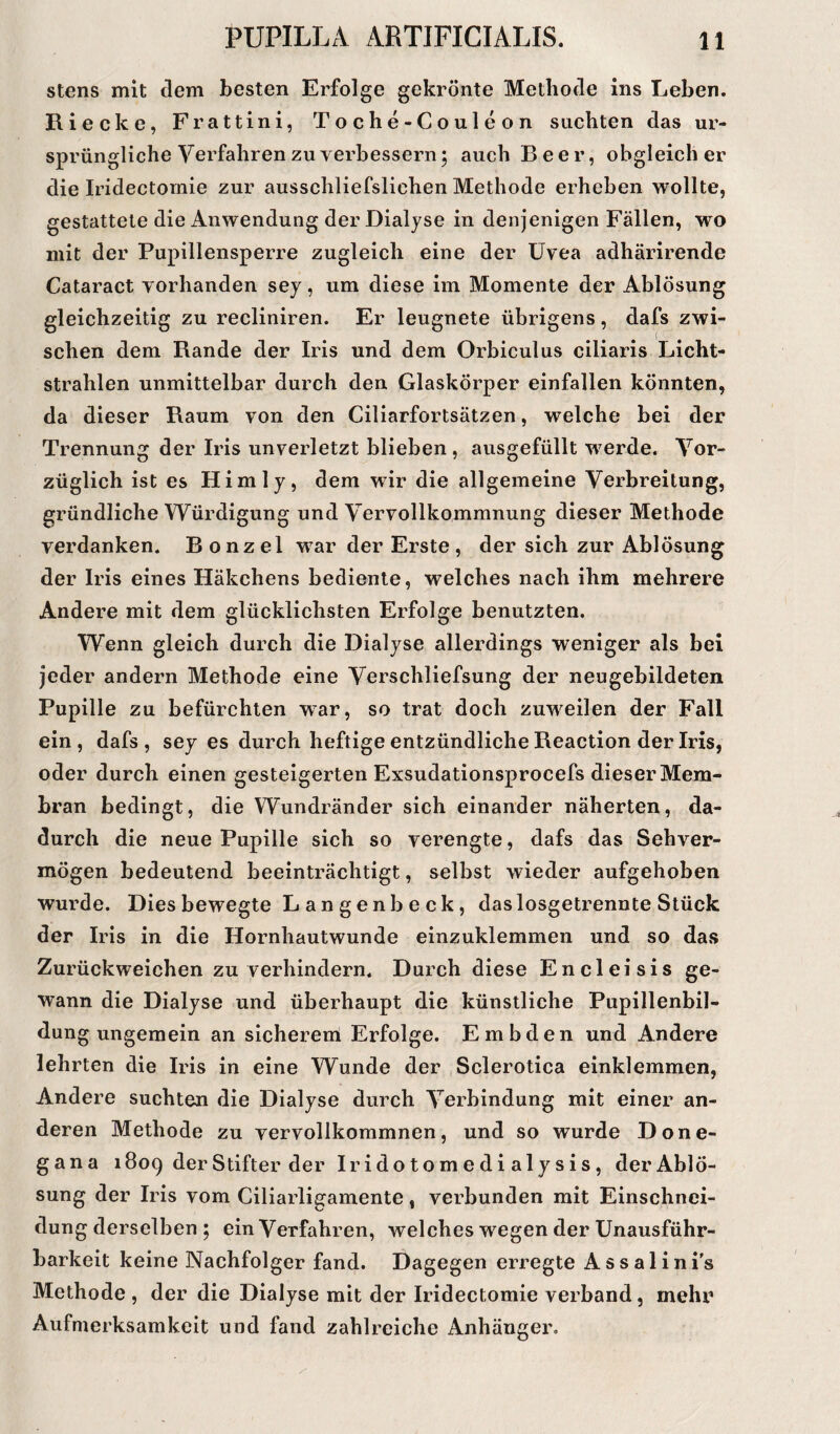 stens mit dem besten Erfolge gekrönte Methode ins Leben. Riecke, Frattini, Toche-Couleon suchten das ur¬ sprüngliche Verfahren zu verbessern; auch Beer, obgleich er die Iridectomie zur ausschließlichen Methode erheben wollte, gestattete die Anwendung der Dialyse in denjenigen Fällen, wo mit der Pupillensperre zugleich eine der Uvea adhärirende Cataract vorhanden sey, um diese im Momente der Ablösung gleichzeitig zu recliniren. Er leugnete übrigens, dafs zwi¬ schen dem Rande der Iris und dem Orbiculus ciliaris Licht¬ strahlen unmittelbar durch den Glaskörper einfallen könnten, da dieser Raum von den Ciliarfortsätzen, welche bei der Trennung der Iris unverletzt blieben , ausgefüllt werde. Vor¬ züglich ist es Hirn ly, dem wir die allgemeine Verbreitung, gründliche Würdigung und Vervollkommnung dieser Methode verdanken. Bonzel war der Erste, der sich zur Ablösung der Iris eines Häkchens bediente, welches nach ihm mehrere Andere mit dem glücklichsten Erfolge benutzten. Wenn gleich durch die Dialyse allerdings weniger als bei jeder andern Methode eine Verschliefsung der neugebildeten Pupille zu befürchten war, so trat doch zuweilen der Fall ein, dafs, sey es durch heftige entzündliche Reaction der Iris, oder durch einen gesteigerten Exsudationsprocefs dieser Mem¬ bran bedingt, die Wundränder sich einander näherten, da¬ durch die neue Pupille sich so verengte, dafs das Sehver¬ mögen bedeutend beeinträchtigt, selbst wieder aufgehoben wurde. Dies bewegte L an genb e ck , das losgetrennte Stück der Iris in die Hornhautwunde einzuklemmen und so das Zurückweichen zu verhindern. Durch diese Encleisis ge¬ wann die Dialyse und überhaupt die künstliche Pupillenbil¬ dung ungemein an sicherem Erfolge. Embden und Andere lehrten die Iris in eine Wunde der Sclerotica einkleinmen, Andere suchten die Dialyse durch Verbindung mit einer an¬ deren Methode zu vervollkommnen, und so wurde Done- gana 1809 der Stifter der Iridotomedialysis, der Ablö¬ sung der Iris vom Ciliarligamente, verbunden mit Einschnei¬ dung derselben ; ein Verfahren, welches w7egen der Unausführ¬ barkeit keine Nachfolger fand. Dagegen erregte Assalini’s Methode , der die Dialyse mit der Iridectomie verband, mehr Aufmerksamkeit und fand zahlreiche Anhänger.