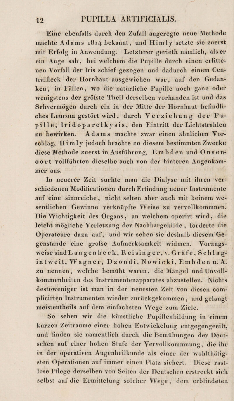 Eine ebenfalls durch den Zufall angeregte neue Methode machte iVdams 1814 bekannt, und Himly setzte sie zuerst mit Erfolg in Anwendung. Letzterer gerieth nämlich, als er ein Auge sah, bei welchem die Pupille durch einen erlitte¬ nen Vorfall der Iris schief gezogen und dadurch einem Cen- tralfleck der Hornhaut ausgewichen war, auf den Gedan¬ ken, in Fällen, wo die natürliche Pupille noch ganz oder wenigstens der gröfste Theil derselben vorhanden ist und das Sehvermögen durch ein in der Mitte der Hornhaut befindli¬ ches Leucom gestört wird, durch Verziehung der Pu¬ pille, lridoparelkysis, den Eintritt der Lichtstrahlen zu bewirken. Adams machte zwar einen ähnlichen Vor¬ schlag, Himly jedoch brachte zu diesem bestimmten Zwecke diese Methode zuerst in Ausführung. Embden und Onsen- 00 rt vollführten dieselbe auch von der hinteren Augenkam¬ in er aus. In neuerer Zeit suchte man die Dialyse mit ihren ver¬ schiedenen Modificationen durch Erfindung neuer Instrumente auf eine sinnreiche, nicht selten aber auch mit keinem we¬ sentlichen Gewinne verknüpfte Weise zu vervollkommnen. Die Wichtigkeit des Organs, an welchem operirt wird, die leicht mögliche Verletzung der Nachbargebilde , forderte die Operateure dazu auf, und wir sehen sie deshalb diesem Ge¬ genstände eine grofse Aufmerksamkeit widmen. Vorzugs¬ weise sind La n gen b eck, Reisinger,v. Gräfe, Schlag- intweit, Wagner, Dzondi, Nowicki, Embden u. A. zu nennen, welche bemüht waren, die Mängel und Unvoll¬ kommenheiten des Instrumentenapparates abzustellen. Nichts destoweniger ist man in der neuesten Zeit von diesen com- plicirten Instrumenten wieder zurückgekommen , und gelangt raeistentheils auf dem einfachsten Wege zum Ziele. So sehen wir die künstliche Pupillenbildung in einem kurzen Zeiträume einer hohen Entwickelung entgegengeeilt, und finden sie namentlich durch die Bemühungen der Deut¬ schen auf einer hohen Stufe der Vervollkommnung, die ihr in der operativen Augenheilkunde als einer der wohlthätig- sten Operationen auf immer einen Platz sichert. Diese rast¬ lose Pflege derselben von Seiten der Deutschen erstreckt sich selbst auf die Ermittelung solcher Wege, dem erblindeten