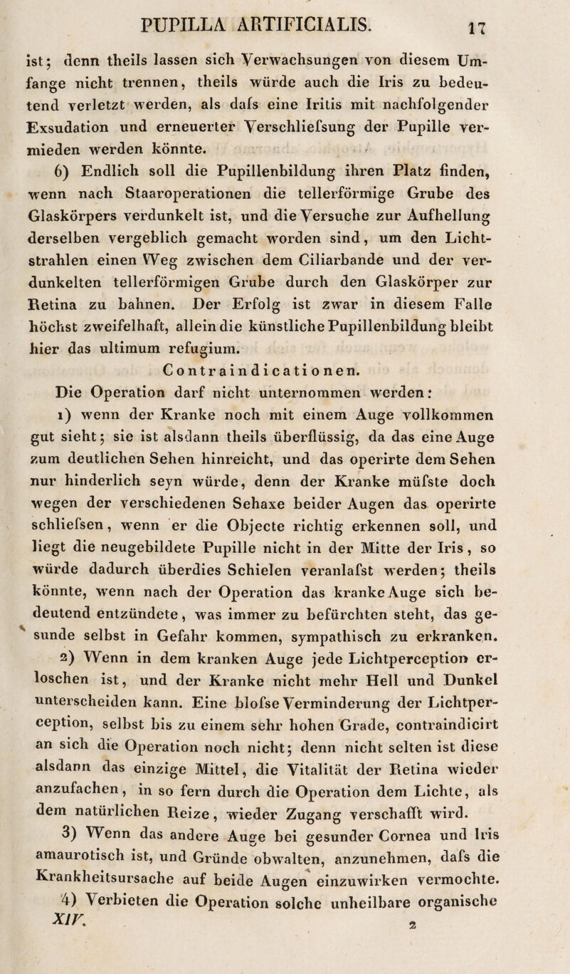 ist; denn theils lassen sich Verwachsungen von diesem Um¬ fange nicht trennen, theils würde auch die Iris zu bedeu¬ tend verletzt werden, als dafs eine Iritis mit nachfolgender Exsudation und erneuerter Verschliefsung der Pupille ver¬ mieden werden könnte. 6) Endlich soll die Pupillenbildung ihren Platz finden, wenn nach Staaroperationen die tellerförmige Grube des Glaskörpers verdunkelt ist, und die Versuche zur Aufhellung derselben vergeblich gemacht worden sind, um den Licht¬ strahlen einen Weg zwischen dem Ciliarbande und der ver¬ dunkelten tellerförmigen Grube durch den Glaskörper zur Retina zu bahnen. Der Erfolg ist zwar in diesem Falle höchst zweifelhaft, allein die künstliche Pupillenbildung bleibt hier das ultimum refugium. Contrain dicationen. Die Operation darf nicht unternommen werden: 1) wenn der Kranke noch mit einem Auge vollkommen gut sieht; sie ist alsdann theils überflüssig, da das eine Auge zum deutlichen Sehen hinreicht, und das operirte dem Sehen nur hinderlich seyn würde, denn der Kranke müfste doch wegen der verschiedenen Sehaxe beider Augen das operirte schliefsen, wenn er die Objecte richtig erkennen soll, und liegt die neugebildete Pupille nicht in der Mitte der Iris, so würde dadurch überdies Schielen veranlafst werden; theils könnte, wTenn nach der Operation das kranke Auge sich be¬ deutend entzündete, was immer zu befürchten steht, das ge¬ sunde selbst in Gefahr kommen, sympathisch zu erkranken. 2) Wenn in dem kranken Auge jede Lichtperception er¬ loschen ist, und der Kranke nicht mehr Hell und Dunkel unterscheiden kann. Eine blofse Verminderung der Lichtper- eeption, selbst bis zu einem sehr hohen Grade, contraindiclrt an sich die Operation noch nicht; denn nicht selten ist diese alsdann das einzige Mittel, die Vitalität der Retina wieder anzufachen, in so fern durch die Operation dem Lichte, als dem natürlichen Reize, 'wieder Zugang verschafft wird. 3) Wenn das andere Auge bei gesunder Cornea und Iris amaurotisch ist, und Gründe obwalten, anzunehmen, dafs die Krankheitsursache auf beide Augen einzuwirken vermochte. 4) Verbieten die Operation solche unheilbare organische XIK 2