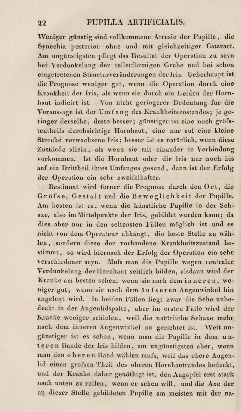 Weniger günstig sind vollkommene Atresie der Pupille , die Synecliia posterior ohne und mit gleichzeitiger Cataract. Am ungünstigsten pllegt das Resultat der Operation zu seyn hei Verdunkelung der tellerförmigen Grube und bei schon eingetretenen Structurveränderungen der Iris. Ueberhaupt ist die Prognose weniger gut, wenn die Operation durch eine Krankheit der Iris, als wenn sie durch ein Leiden der Horn¬ haut indicirt ist. Von nicht geringerer Bedeutung für die Voraussage ist der Umfang des Krankheitszustandes; je ge¬ ringer derselbe, desto besser; günstiger ist eine noch gröfs- tentheils durchsichtige Hornhaut, eine nur auf eine kleine Strecke verwachsene Iris; besser ist es natürlich, wenn diese Zustände allein, als wenn sie mit einander in Verbindung Vorkommen. Ist die Hornhaut oder die Iris nur noch bis auf ein Drittheil ihres Umfanges gesund, dann ist der Erfolg der Operation ein sehr zweifelhafter. Bestimmt wird ferner die Prognose durch den Ort, die Gröfse, Gestalt und die Beweglichkeit der Pupille. Am besten ist es, wenn die künstliche Pupille in der Seh- axe, also im Mittelpunkte der Iris, gebildet werden kann; da dies aber nur in den seltensten Fällen möglich ist und es nicht von dem Operateur abhängt, die beste Stelle zu wäh¬ len, sondern diese der vorhandene Krankheitszustand be¬ stimmt , so w ird hiernach der Erfolg der Operation ein sehr verschiedener seyn. Mufs man die Pupille wegen centraler Verdunkelung der Hornhaut seitlich bilden, alsdann wird der Kranke am besten sehen, wenn sie nach dem inneren, we¬ niger gut, wenn sie nach dem auf seren Augenwinkel hin angelegt wird. In beiden Fällen liegt zwar die Sehe unbe¬ deckt in der Augenlidspalte, aber im ersten Falle wird der Kranke weniger schielen, weil die natürliche Sehaxe mehr nach dem inneren Augenwinkel zu gerichtet ist. Weit un¬ günstiger ist es schon, wenn man die Pupille in dem un¬ teren Rande der Iris bilden, am ungünstigsten aber, wenn man den oberen Rand wählen mufs, weil das obere Augen¬ lid einen grofsen Theil des oberen Hornhautrandes bedeckt, und der Kranke daher genöthigt ist, den Augapfel erst stark nach unten zu rollen, wenn er sehen will, und die Axe der an dieser Stelle gebildeten Pupille am meisten mit der na-