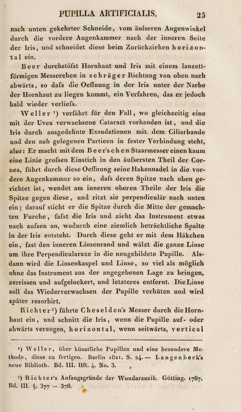 nach unten gekehrter Schneide, vom äulseren Augenwinkel durch die vordere Augenkammer nach der inneren Seite der Iris, und schneidet diese beim Zurückziehen horizon¬ tal ein. Beer durchstöfst Hornhaut und Iris mit einem lanzett¬ förmigen Messerchen in schräger Richtung von oben nach abwärts, so dafs die Oeffnung in der Iris unter der Narbe der Hornhaut zu liegen kommt, ein Verfahren, das er jedoch bald wieder verliefs. Weller *) verfährt für den Fall, wo gleichzeitig eine mit der Uvea verwachsene Cataract vorhanden ist, und die Iris durch ausgedehnte Exsudationen mit dem Ciliarbande und den nah gelegenen Partieen in fester Verbindung steht, also: Er macht mit dem B e e r’s c h e n Staarmesser einen kaum eine Linie grofsen Einstich in den äufsersten Theil der Cor¬ nea, führt durch diese Oeffnung seine Hakennadel in die vor¬ dere Augenkammer so ein, dafs deren Spitze nach oben ge¬ richtet ist, wendet am inneren oberen Theile der Iris die Spitze gegen diese, und ritzt sie perpendiculär nach unten ein; darauf sticht er die Spitze durch die Mitte der gemach¬ ten Furche , fafst die Iris und zieht das Instrument etwras nach aufsen an, wodurch eine ziemlich beträchtliche Spalte in der Iris entsteht. Durch diese geht er mit dem Häkchen ein, fast den inneren Linsenrand und wälzt die ganze Linse um ihre Perpendicularaxe in die neugebildete Pupille. Als¬ dann wird die Linsenkaspel und Linse, so viel als möglich ohne das Instrument aus der angegebenen Lage zu bringen, zerrissen und aufgelockert, und letzteres entfernt. Die Linse soll das Wiederverwachsen der Pupille verhüten und wird später resorbirt. Richter* 2) führte Cheselden’s Messer durch die Horn** haut ein, und schnitt die Iris, wenn die Pupille auf- oder abwärts verzogen, horizontal, wenn seitwärts, vertical *) Weller, über künstliche Pupillen und eine besondere Me^ thode, diese zu fertigen. Berlin 1821. S. 24.— Langenbeck's neue Biblioth. Bd. III. Hft. 4• No. 3. 4 2) Rickter's Anfangsgründe der Wundarzneik. Gotting. 1787.