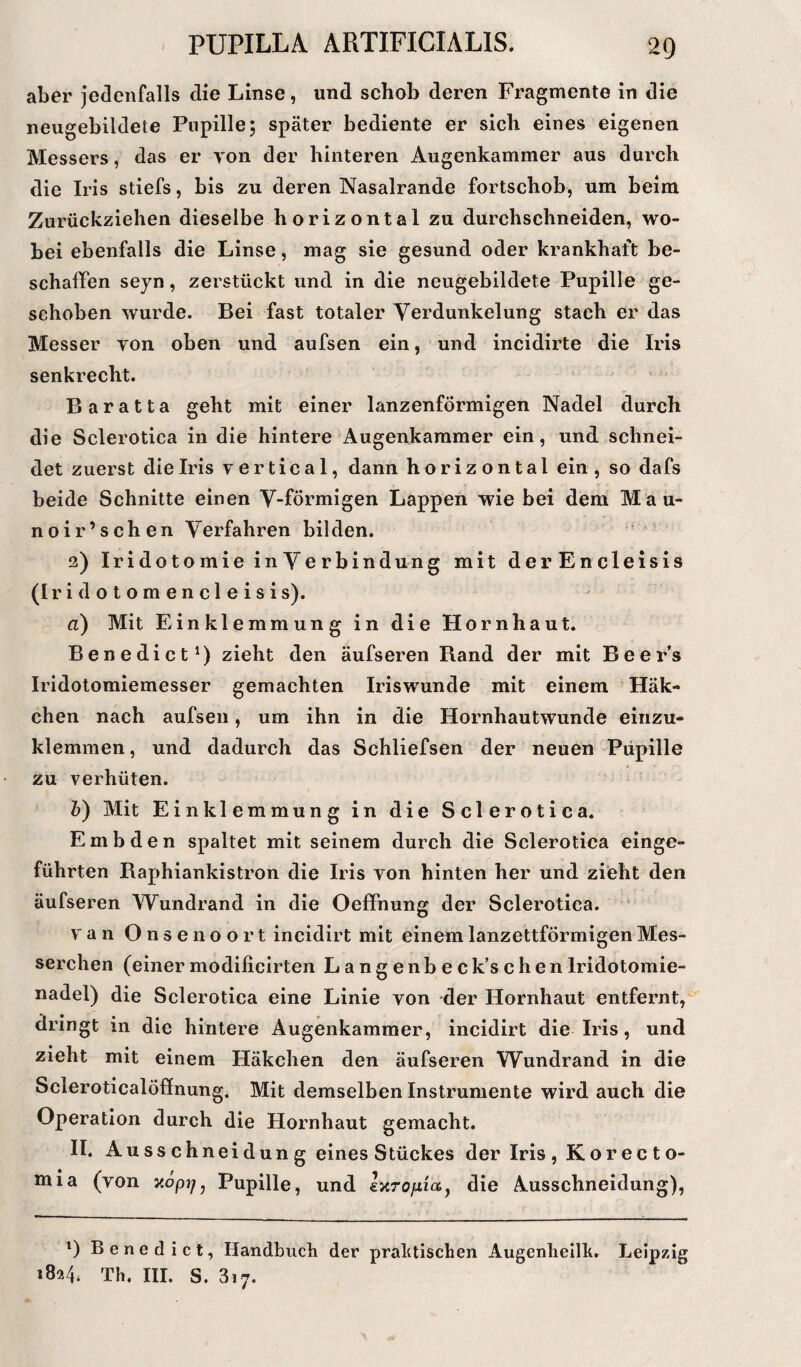 aber jedenfalls clie Linse, und schob deren Fragmente in die neugebildete Pupille; später bediente er sich eines eigenen Messers, das er von der hinteren Augenkammer aus durch die Iris stiefs, bis zu deren Nasalrande fortschob, um beim Zurückziehen dieselbe horizontal zu durchschneiden, wo¬ bei ebenfalls die Linse, mag sie gesund oder krankhaft be¬ schaffen seyn, zerstilckt und in die neugebildete Pupille ge¬ schoben wurde. Bei fast totaler Verdunkelung stach er das Messer von oben und aufsen ein, und incidirte die Iris senkrecht. Baratta geht mit einer lanzenförmigen Nadel durch die Sclerotica in die hintere Augenkammer ein, und schnei¬ det zuerst die Iris vertical, dann horizontal ein , so dafs beide Schnitte einen V-förmigen Lappen wie bei dem Mau- noir’schen Verfahren bilden. 2) Iridotomie inVerbindung mit derEncleisis (Iridotomencleisis). d) Mit Einklemmung in die Hornhaut. Benedict1) zieht den äufseren Rand der mit Beer’s Iridotomiemesser gemachten Iriswunde mit einem Häk¬ chen nach aufsen, um ihn in die Hornhautwunde einzu¬ klemmen, und dadurch das Schliefsen der neuen Pupille zu verhüten. b) Mit Einklemmung in die Sclerotica. Embden spaltet mit seinem durch die Sclerotica einge¬ führten Baphiankistron die Iris von hinten her und zieht den äufseren Wundrand in die Oeffnung der Sclerotica. van Onse noort incidirt mit einem lanzettförmigen Mes¬ serchen (einermodificirten Langenbeck’schenIridotomie¬ nadel) die Sclerotica eine Linie von der Hornhaut entfernt, dringt in die hintere Augenkammer, incidirt die Iris, und zieht mit einem Häkchen den äufseren Wundrand in die Seieroticalöffnung. Mit demselben Instrumente wird auch die Operation durch die Hornhaut gemacht. II. Ausschneidung eines Stückes der Iris, Korecto- Jnia (von xöpj/, Pupille, und exropet, die Ausschneidung), *) Benedict, Handbuch der praktischen Augenheilk. Leipzig 1824. Th. III. S. 3i7.