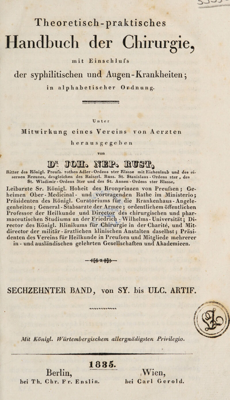 Theoretisch-praktisches Handbuch der Chirurgie., mit E i n s c Ii 1 u f s der syphilitischen und Augen-Krankheiten 5 in alphabetischer Ordnung. ——|HBMBB Unter Mitwirkung eines Vereins von Aerzten herausgegeben von idr. sfisip* Ritter des Königl. Preufs. rothen Adler - Ordens 2ter Klasse mit Eichenlaub und de9 ei¬ sernen Kreuzes, desgleichen des Kaiserl. Russ. St. Stanislaus - Ordens zter , des St. Wladimir - Ordens 3ter und des St. Annen - Ordens 2ter Klasse, Leibarzte Sr. Königl. Hoheit des Kronprinzen von Preufsen ; Ge¬ heimen Ober - Medicinal - und Vortragenden Rathe im Ministerio; Präsidenten des Königl. Cnratoriums für die Krankenhaus - Angele¬ genheiten ; General - Stabsarzte der Armee; ordentlichem öffentlichen Professor der Heilkunde und Director des chirurgischen und phar- maceutischen Studiums an der Friedrich - Wilhelms - Universität; Di¬ rector des Königl. Klinikums für Chirurgie in der Charite, und Mit- director der militär- ärztlichen klinischen Anstalten daselbst; Präsi¬ denten des Vereins für Heilkunde in Preufsen und Mitgliede mehrerer in - und ausländischen gelehrten Gesellschaften und Akademieen. SECHZEHNTER BAND, von SY. bis ULC. ARTIF. Mit Königl. IVürte mb er gis che m allergnädigsten Privilegio. Berlin, 1885. bei Th. Chr. Fr. Enslin. Wien, bei Carl Gerold.