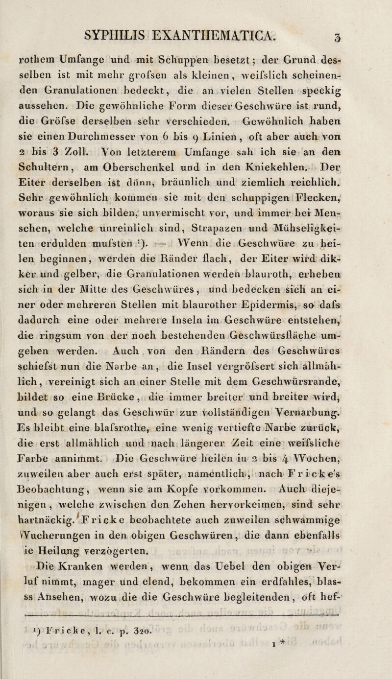 rothem Umfange und mit Schuppen besetzt; der Grund des¬ selben ist mit mehr grofsen als kleinen , weifslich scheinen¬ den Granulationen bedeckt, die an vielen Stellen speckig aussehen. Die gewöhnliche Form dieser Geschwüre ist rund, die Gröfse derselben sehr verschieden. Gewöhnlich haben sie einen Durchmesser von 6 bis 9 Linien , oft aber auch von 2 bis 3 Zoll. Von letzterem Umfange sah ich sie an den Schultern, am Oberschenkel und in den Kniekehlen. Der Eiter derselben ist dünn, bräunlich und ziemlich reichlich. Sehr gewöhnlich kommen sie mit den schuppigen Flecken, woraus sie sich bilden, unvermischt vor, und immer bei Men¬ schen, welche unreinlich sind, Strapazen und Mühseligkei¬ ten erdulden mufsten 1). — Wenn die Geschwüre zu hei¬ len beginnen, werden die Ränder flach, der Eiter wird dik- ker und gelber, die Granulationen werden blauroth, erheben sich in der Mitte des Geschwüres, und bedecken sich an ei¬ ner oder mehreren Stellen mit blaurother Epidermis, so dafs dadurch eine oder mehrere Inseln im Geschwüre entstehen, die ringsum von der noch bestehenden Geschwürsfläche um¬ geben werden. Auch von den Rändern des Geschwüres schiefst nun die Narbe an, die Insel vergröfsert sich allmäh¬ lich, vereinigt sich an einer Stelle mit dem Geschwürsrande, bildet so eine Brücke , die immer breiter und breiter wird, und so gelangt das Geschwür zur vollständigen Vernarbung. Es bleibt eine blafsrothe, eine wenig vertiefte Narbe zurück, die erst allmählich und nach längerer Zeit eine weifsliehe Farbe annimmt. Die Geschwüre heilen in 2 bis 4 Wochen, zuweilen aber auch erst später, namentlich , nach Fricke’s Beobachtung, wenn sie am Kopfe Vorkommen. Auch dieje¬ nigen , welche zwischen den Zehen hervorkeimen, sind sehr hartnäckig. Fricke beobachtete auch zuweilen schwammige Wucherungen in den obigen Geschwüren, die dann ebenfalls ie Heilung verzögerten. Die Kranken werden, wenn das Uebel den obigen Ver- luf nimmt, mager und elend, bekommen ein erdfahles, blas- ss Ansehen, wozu die die Geschwüre begleitenden, oft hef-