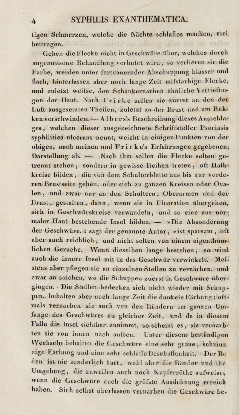 tigen Schmerzen, welche die Nächte schlaflos machen, viel beitragen. Gehen die Flecke nicht in Geschwüre über, welches durch angemessene Behandlung verhütet wird, so verlieren sie die Farbe, werden unter fortdauernder Abschuppung blasser und flach, hinterlassen aber noch lange Zeit mifsfarbige Flecke, und zuletzt weifse, den Schankernarben ähnliche Vertiefun¬ gen der Haut. Nach Fr icke sollen sie zuerst an den der Luft ausgesetzten Theilen, zuletzt an der Brust und am Rük- ken verschwinden, -— Albers’s Beschreibung dieses Ausschla¬ ges , welchen dieser ausgezeichnete Schriftsteller Psoriasis syphilitica ulcerans nennt, weicht in einigen Punkten von der obigen, nach meinen und F r i c k e’s Erfahrungen gegebenen, Darstellung ab. — Nach ihm sollen die Flecke selten ge¬ trennt stehen , sondern in gewisse Reihen treten , oft Halb¬ kreise bilden , die von dem Schulterblatte aus bis zur vorde¬ ren Brustseite gehen, oder sich zu ganzen Kreisen oder Ova¬ len, und zwar nur an den Schultern, Oberarmen und der Brust, gestalten, dann, wenn sie in Ulceration übergehen, sich in Geschwürskreise verwandeln, und so eine aus nor¬ maler Haut bestehende Insel bilden. — »Die Absonderung der Geschwüre,« sagt der genannte Autor, »ist sparsam , oft aber auch reichlich , und nicht selten von einem eigenthüm- lichen Gerüche. Wenn dieselben lange bestehen, so wird auch die innere Insel mit in das Geschwür verwickelt. Mei¬ stens aber pflegen sie an einzelnen Stellen zu vernarben, und zwar an solchen, wo die Schuppen zuerst in Geschwüre über¬ gingen. Die Stellen bedecken sich nicht wieder mit Schup¬ pen,s behalten aber noch lange Zeit die dunkele Färbung ; oft¬ mals vernarben sie auch von den Rändern im ganzen Um¬ fange des Geschwüres zu gleicher Zeit, und da in diesem balle die Insel sichtbar zunimmt, so scheint es, als vernarb¬ ten sie von innen nach aufsen. Unter diesem beständigen Wechseln behalten die Geschwüre eine sehr graue j schmuz zige Färbung und eine sehr schlaffe Beschaffenheit. DerBc den ist nie sonderlich hart, wohl aber die Ränder und ihr Umgebung, die zuweilen auch noch Kupferröthe aufweisei, wenn die Geschwüre auch die gröfste Ausdehnung erreich haben. Sich selbst überlassen vernarben die Geschwüre bei*