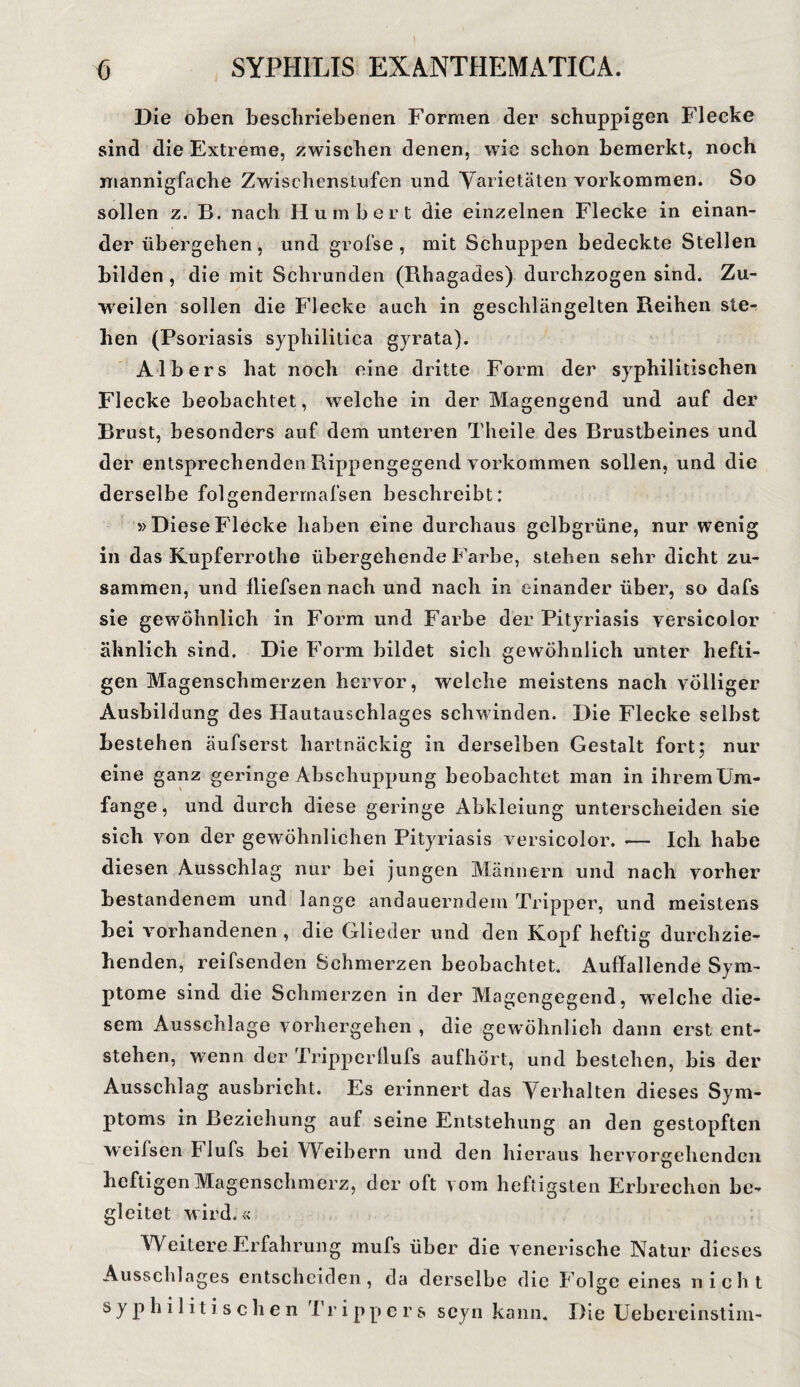 \ 6 SYPHILIS EXANTHEMATJCA. Die oben beschriebenen Formen der schuppigen Flecke sind die Extreme, zwischen denen, wie schon bemerkt, noch mannigfache Zwischenstufen und Varietäten Vorkommen. So sollen z. B. nach Hum her t die einzelnen Flecke in einan¬ derübergehen, und grofse, mit Schuppen bedeckte Stellen bilden , die mit Schrunden (Rhagades) durchzogen sind. Zu¬ weilen sollen die Flecke auch in geschlängelten Reihen ste¬ hen (Psoriasis syphilitica gyrata). Albers hat noch eine dritte Form der syphilitischen Flecke beobachtet, w7elclie in der Magengend und auf der Brust, besonders auf dem unteren Theile des Brustbeines und der entsprechenden Rippengegend Vorkommen sollen, und die derselbe folgendermafsen beschreibt: »DieseFlecke haben eine durchaus gelbgrüne, nur wenig in das Kupferrothe übergehende Farbe, stehen sehr dicht zu¬ sammen, und lliefsen nach und nach in einander über, so dafs sie gewöhnlich in Form und Farbe der Pityriasis versicolor ähnlich sind. Die Form bildet sich gewöhnlich unter hefti¬ gen Magenschmerzen hervor, welche meistens nach völliger Ausbildung des Hautauschlages schwinden. Die Flecke selbst bestehen äufserst hartnäckig in derselben Gestalt fort; nur eine ganz geringe Abschuppung beobachtet man in ihrem Um¬ fange, und durch diese geringe Abkleiung unterscheiden sie sich von der gewöhnlichen Pityriasis versicolor. -— Ich habe diesen Ausschlag nur bei jungen Männern und nach vorher bestandenem und lange andauerndem Tripper, und meistens bei vorhandenen, die Glieder und den Kopf heftig durchzie¬ henden, reifsenden Schmerzen beobachtet. Auffallende Sym¬ ptome sind die Schmerzen in der Magengegend, welche die¬ sem Ausschlage vorhergehen , die gewöhnlich dann erst ent¬ stehen, wenn der Tripperllufs aufhört, und bestehen, bis der Ausschlag ausbricht. Es erinnert das Verhalten dieses Sym¬ ptoms in Beziehung auf seine Entstehung an den gestopften weilsen h lufs bei Weibern und den hieraus hervorgehenden heftigen Magenschmerz, der oft vom heftigsten Erbrechen be¬ gleitet wird.« Weitere Erfahrung inufs über die venerische Natur dieses Ausschlages entscheiden, da derselbe die Folge eines nicht syphilitischen Tr ippe r & seyn kann. Die Uebereinstim-