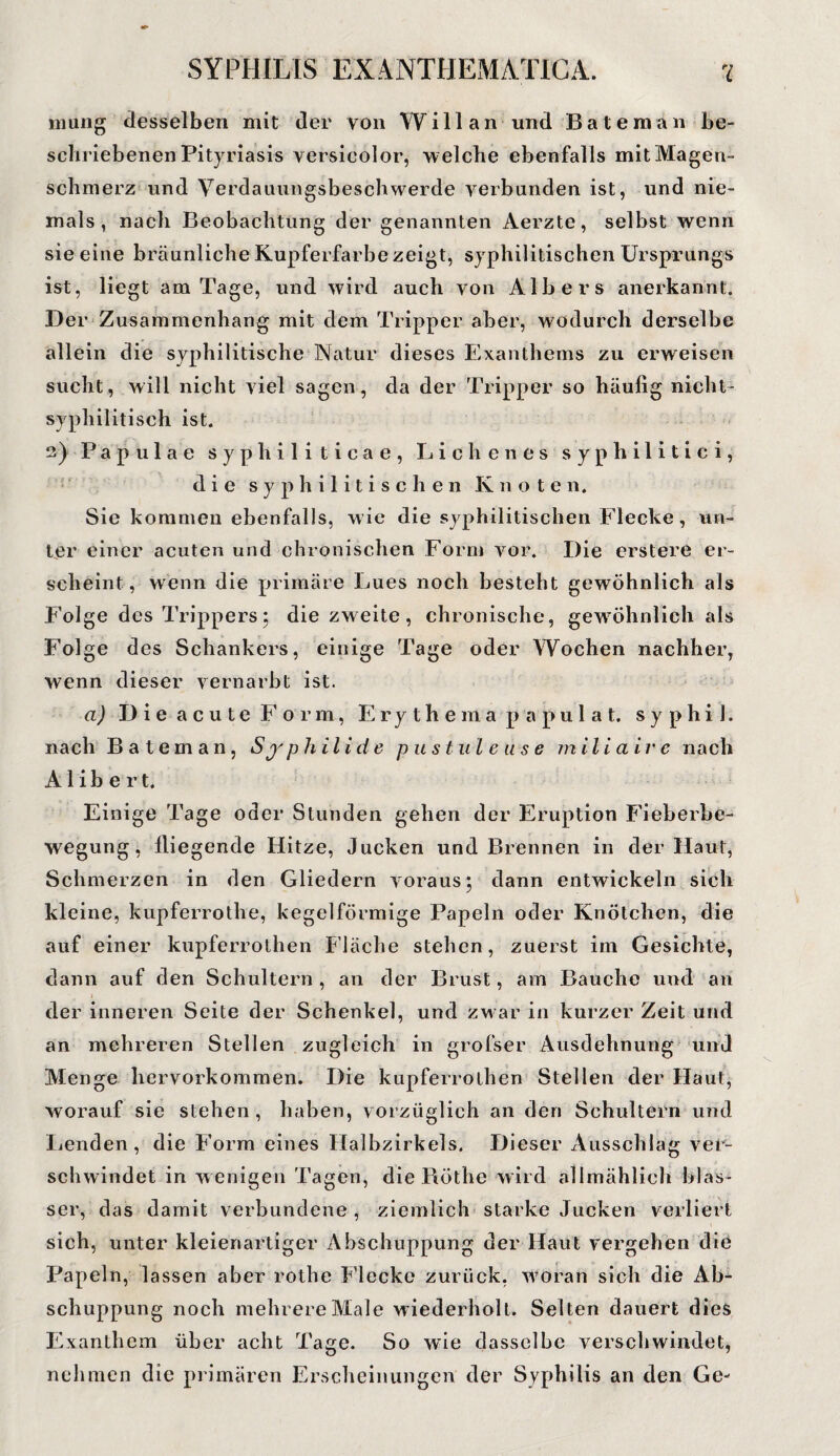 rnung desselben mit der von Will an und Bäte man be¬ schriebenen Pityriasis versicolor, welche ebenfalls mit Magen¬ schmerz und Verdauungsbeschwerde verbunden ist, und nie¬ mals, nach Beobachtung der genannten Aerzte, selbst wenn sie eine bräunliche Kupferfarbe zeigt, syphilitischen Ursprungs ist, liegt am Tage, und wird auch von Alb er s anerkannt. Der Zusammenhang mit dem Tripper aber, wodurch derselbe allein die syphilitische Natur dieses Exanthems zu erweisen sucht, will nicht viel sagen, da der Tripper so häufig nicht¬ syphilitisch ist. 2) Papulae syphiliticae, Lichen es syphilitici, die syphilitischen Knoten. Sie kommen ebenfalls, wie die syphilitischen Flecke, un¬ ter einer acuten und chronischen Form vor. Die erstere er¬ scheint, wenn die primäre Lues noch besteht gewöhnlich als Folge des Trippers5 die zweite, chronische, gewöhnlich als Fol ge des Schankers, einige Tage oder Wochen nachher, wenn dieser vernarbt ist. a) Die acute Form, Erythe m a papulat, s y p h i 1. nach Bateman, Syphilide pustule use m ilia i r e nach A1 i b e r t. Einige Tage oder Stunden gehen der Eruption Fieberbe¬ wegung, fliegende Hitze, Jucken und Brennen in der Haut, Schmerzen in den Gliedern voraus; dann entwickeln sich kleine, kupferrothe, kegelförmige Papeln oder Knötchen, die auf einer kupferrothen Fläche stehen, zuerst im Gesichte, dann auf den Schultern, an der Brust, am Bauche und an der inneren Seite der Schenkel, und zwar in kurzer Zeit und an mehreren Stellen zugleich in grofser Ausdehnung und Menge hervorkommen. Die kupferrothen Steilen der Haut, worauf sie stehen, haben, vorzüglich an den Schultern und Lenden, die Form eines Halbzirkels. Dieser Ausschlag ver¬ schwindet in wenigen Tagen, die Röthe wird allmählich blas¬ ser, das damit verbundene , ziemlich starke Jucken verliert sich, unter kleienartiger Abschuppung der Haut vergehen die Papeln, lassen aber rothe Flecke zurück, woran sich die Ab¬ schuppung noch mehrere Male wiederholt. Selten dauert dies Exanthem über acht Tage. So wie dasselbe verschwindet, nehmen die primären Erscheinungen der Syphilis an den Ge-