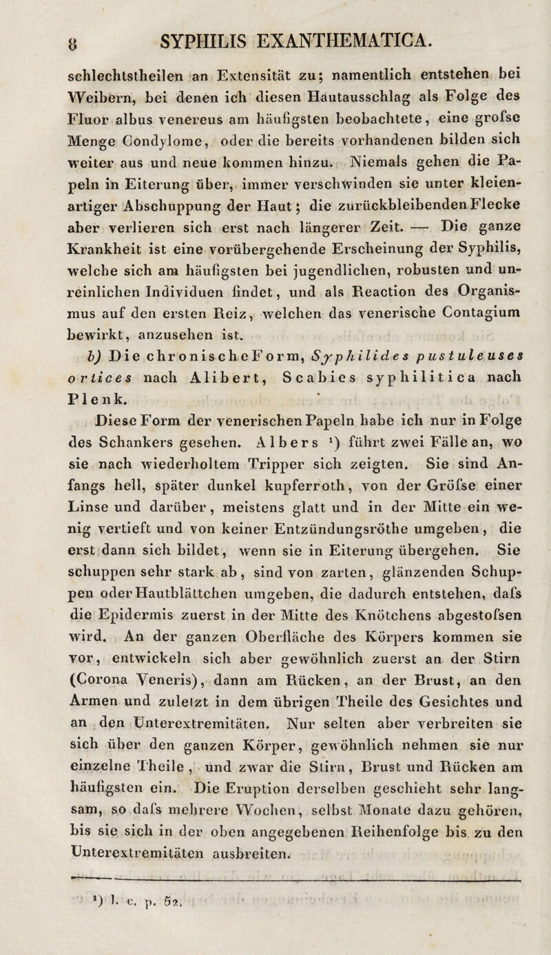 schlechtstheilen an Extensität zu; namentlich entstehen bei Weibern, bei denen ich diesen Hautausschlag als Folge des Fluor albus venereus am häufigsten beobachtete, eine grofse Menge Condylome, oder die bereits vorhandenen bilden sich weiter aus und neue kommen hinzu. Niemals gehen die Pa¬ peln in Eiterung über, immer verschwinden sie unter kleien¬ artiger Abschuppung der Haut; die zurückbleibenden Flecke aber verlieren sich erst nach längerer Zeit. — Die ganze Krankheit ist eine vorübergehende Erscheinung der Syphilis, welche sich am häufigsten bei jugendlichen, robusten und un¬ reinlichen Individuen findet, und als Pieaction des Organis¬ mus auf den ersten Reiz, welchen das venerische Contagium bewirkt, anzusehen ist. b) Die ehr onischeForra, Sy p hilide s pustuleuses o rtices nach Alibert, Scabies syphilitica nach P1 e n k. Diese Form der venerischen Papeln habe ich nur in Folge des Schankers gesehen. Alber s *) führt zwei Fälle an, wo sie nach wiederholtem Tripper sich zeigten. Sie sind An¬ fangs hell, später dunkel kupferroth, von der Gröfse einer Linse und darüber, meistens glatt und in der Mitte ein we¬ nig vertieft und von keiner Entzündungsröthe umgeben, die erst dann sich bildet, wenn sie in Eiterung übergehen. Sie schuppensehr stark ab, sind von zarten, glänzenden Schup¬ pen oder Hautblättchen umgeben, die dadurch entstehen, dafs die Epidermis zuerst in der Mitte des Knötchens abgestofsen wird. An der ganzen Oberfläche des Körpers kommen sie vor, entwickeln sich aber gewöhnlich zuerst an der Stirn (Corona Yeneris), dann am Rücken, an der Brust, an den Armen und zuletzt in dem übrigen Theile des Gesichtes und an den Unterextremitäten. Nur selten aber verbreiten sie sich über den ganzen Körper, gewöhnlich nehmen sie nur einzelne Theile, und zwar die Stirn, Brust und Rücken am häufigsten ein. Die Eruption derselben geschieht sehr lang¬ sam, so dafs mehrere Wochen, selbst Monate dazu gehören, bis sie sich in der oben angegebenen Reihenfolge bis zu den Unterextremitäten ausbreiten. *) b c. p. 62. • *