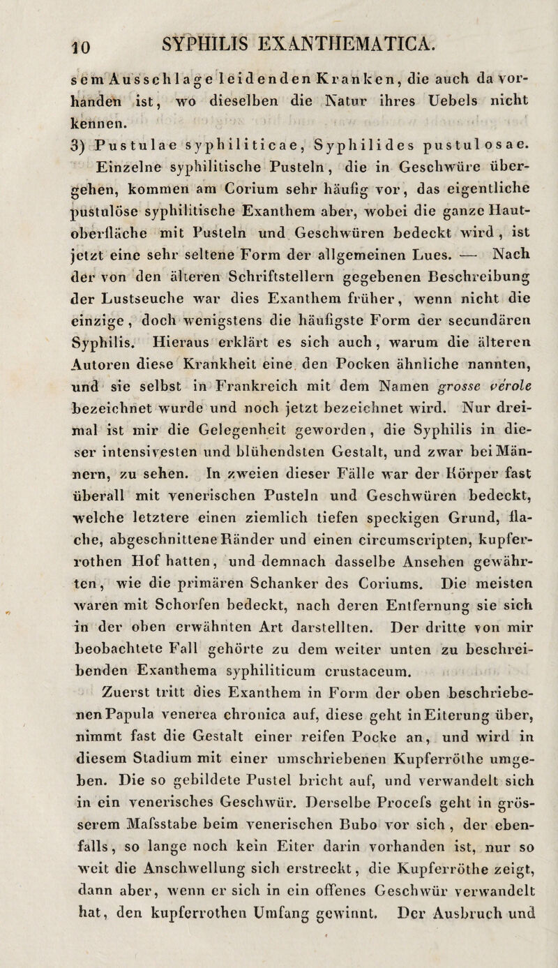 r, sem Ausschlage leidenden Kranken, die auch da vor¬ handen ist, wo dieselben die Natur ihres Uebels nicht kennen. 3) Pustulae syphiliticae, Syphilides pustulosa e. Einzelne syphilitische Pusteln , die in Geschwüre über¬ gehen, kommen am Corium sehr häufig vor, das eigentliche pustulöse syphilitische Exanthem aber, wobei die ganze Haut¬ oberfläche mit Pusteln und Geschwüren bedeckt wird , ist jetzt eine sehr seltene Form der allgemeinen Lues. — Nach der von den älteren Schriftstellern gegebenen Beschreibung der Lustseuche war dies Exanthem früher, wenn nicht die einzige, doch wenigstens die häufigste Form der secundären Syphilis. Hieraus erklärt es sich auch , warum die älteren Autoren diese Krankheit eine den Pocken ähnliche nannten, und sie selbst in Frankreich mit dem Namen grosse veröle bezeichnet wurde und noch jetzt bezeichnet wird. Nur drei¬ mal ist mir die Gelegenheit geworden , die Syphilis in die¬ ser intensivesten und blühendsten Gestalt, und zwar bei Män¬ nern, zu sehen. In zwreien dieser Fälle war der Körper fast überall mit venerischen Pusteln und Geschwüren bedeckt, welche letztere einen ziemlich tiefen speckigen Grund, fla¬ che, abgeschnittene Ränder und einen circumscripten, kupfer- rothen Hof hatten, und demnach dasselbe Ansehen gewähr¬ ten, wie die primären Schanker des Coriums. Die meisten waren mit Schorfen bedeckt, nach deren Entfernung sie sich in der oben erwähnten Art darstellten. Der dritte von mir beobachtete Fall gehörte zu dem weiter unten zu beschrei¬ benden Exanthema syphiliticum crustaceum. Zuerst tritt dies Exanthem in Form der oben beschriebe¬ nen Papula venerea chronica auf, diese geht in Ei terung über, nimmt fast die Gestalt einer reifen Pocke an, und wird in diesem Stadium mit einer umschriebenen Kupferröthe umge¬ ben. Die so gebildete Pustel bricht auf, und verwandelt sich in ein venerisches Geschwür. Derselbe Procefs geht in grös¬ serem Mafsstabe beim venerischen Bubo vor sich , der eben¬ falls , so lange noch kein Eiter darin vorhanden ist, nur so weit die Anschwellung sich erstreckt, die Kupferröthe zeigt, dann aber, wenn er sich in ein offenes Geschwür verwandelt hat, den kupferrothen Umfang gewinnt. Der Ausbruch und