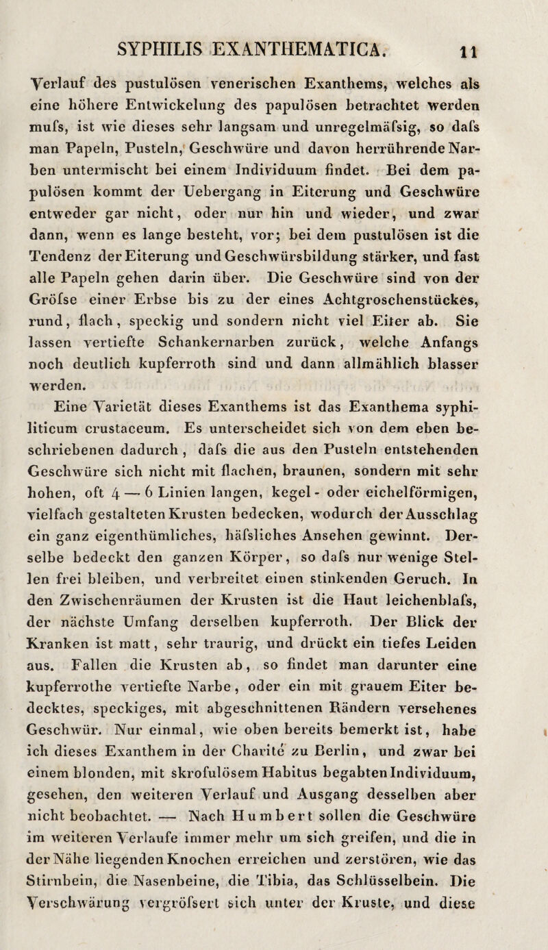 Verlauf des pustulösen venerischen Exanthems, welches als eine höhere Entwickelung des papulösen betrachtet werden mufs, ist wie dieses sehr langsam und unregelmäfsig, so dafs man Papeln, Pusteln, Geschwüre und davon herrührende Nar¬ ben untermischt bei einem Individuum findet. Bei dem pa¬ pulösen kommt der Uebergang in Eiterung und Geschwüre entweder gar nicht, oder nur hin und wieder, und zwar dann, wenn es lange besteht, vor; bei dem pustulösen ist die Tendenz der Eiterung und Geschwürsbildung stärker, und fast alle Papeln gehen darin über. Die Geschwüre sind von der Gröfse einer Erbse bis zu der eines Achtgroschenstückes, rund, flach, speckig und sondern nicht viel Eiter ab. Sie lassen vertiefte Schankernarben zurück, welche Anfangs noch deutlich kupferroth sind und dann allmählich blasser werden. Eine Varietät dieses Exanthems ist das Exanthema syphi¬ liticum crustaceum. Es unterscheidet sich von dem eben be¬ schriebenen dadurch , dafs die aus den Pusteln entstehenden Geschwüre sich nicht mit flachen, braunen, sondern mit sehr hohen, oft 4 — 6 Linien langen, kegel - oder eichelförmigen, vielfach gestalteten Krusten bedecken, wodurch der Ausschlag ein ganz eigenthümliches, häfsliches Ansehen gewinnt. Der¬ selbe bedeckt den ganzen Körper, so dafs nur wenige Stel¬ len frei bleiben, und verbreitet einen stinkenden Geruch. In den Zwischenräumen der Krusten ist die Haut leichenblafs, der nächste Umfang derselben kupferroth. Der Blick der Kranken ist matt, sehr traurig, und drückt ein tiefes Leiden aus. Fallen die Krusten ab, so findet man darunter eine kupferrothe vertiefte Narbe , oder ein mit grauem Eiter be¬ decktes, speckiges, mit abgeschnittenen Bändern versehenes Geschwür. Nur einmal, wie oben bereits bemerkt ist, habe ich dieses Exanthem in der Charite zu Berlin, und zwar bei einem blonden, mit skrofulösem Habitus begabten Individuum, gesehen, den weiteren Verlauf und Ausgang desselben aber nicht beobachtet. — Nach Humbert sollen die Geschwüre im weiteren Verlaufe immer mehr um sich greifen, und die in der Nähe liegenden Knochen erreichen und zerstören, wie das Stirnbein, die Nasenbeine, die Tibia, das Schlüsselbein. Die Verschwärung vergröfsert sich unter der Kruste, und diese