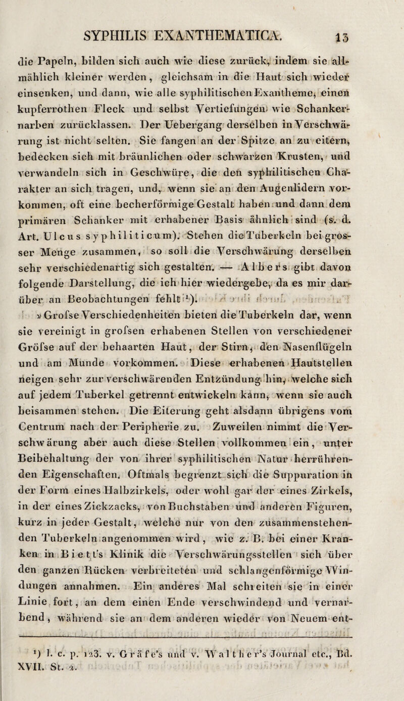 I SYPHILIS EXANTHEMATICA. 13 die Papeln, bilden sich auch wie diese zurück, indem sie all¬ mählich kleiner werden, gleichsam in die Haut sich wieder einsenken, und dann, wie alle syphilitischen .Exantheme* einen kupferrothen Fleck und selbst Vertiefungen* wie Schanker¬ narben zurücklassen. Der Uebergang derselben in Verschwä¬ rung ist nicht selten. Sie fangen an der Spitze an zu eitern, bedecken sich mit bräunlichen oder schwarzen Krusten, und verwandeln sich in Geschwüre, die den syphilitischen Cha¬ rakter an sich tragen, und, wenn sie an den Augenlidern Vor¬ kommen, oft eine becherförmige Gestalt haben und dann dem primären Schanker mit erhabener Basis ähnlich sind (s. d. Art. Ulcus syphiliticum). Stehen die Tuberkeln bei gros¬ ser Menge zusammen, so soll die Verschwärung derselben sehr verschiedenartig sich gestalten. — Albers gibt davon folgende Darstellung, die ich hier wiedergebe, da es mir dar¬ über an Beobachtungen fehlt i1). 5 ? ■ ^ v Grofse Verschiedenheiten bieten die Tuberkeln dar, wenn sie vereinigt in grofsen erhabenen Stellen von verschiedener Gröfse auf der behaarten Haut, der Stirn, den Nasenflügeln und am Munde Vorkommen. Diese erhabenen Hautstellen neigen sehr zur verschwärenden Entzündung hin, welche sich auf jedem Tuberkel getrennt entwickeln kann, wenn sie auch beisammen stehen. Die Eiterung geht alsdann übrigens vom Centrum nach der Peripherie zu. Zuweilen nimmt die Ver- schwärung aber auch diese Stellen vollkommen ein, unter Beibehaltung der von ihrer syphilitischen Natur herrühren¬ den Eigenschaften. Oftmals begrenzt sich die Suppuration in der Form eines Halbzirkels, oder wohl gar der eines Zirkels, in der eines Zickzacks, von Buchstaben und anderen Figuren, kurz in jeder Gestalt, welche nur von den zusammenstehen¬ den Tuberkeln angenommen wird, wie z. B. bei einer Kran¬ ken in B i e t t’s Klinik die Verschwärungsstellen sich über den ganzen Rücken verbreiteten und schlangenförmige Win¬ dungen annahmen. Ein anderes Mal schreiten sie in einer Linie fort, an dem einen Ende verschwindend und vernar¬ bend, während sie an dem anderen wieder von Neuem ent- . ; , •* ... . . , ; „ . rtf • - *) I. c. p. 123. v. Gräfe’s und v. W a 11 li c r’s Journal etc., Bd.