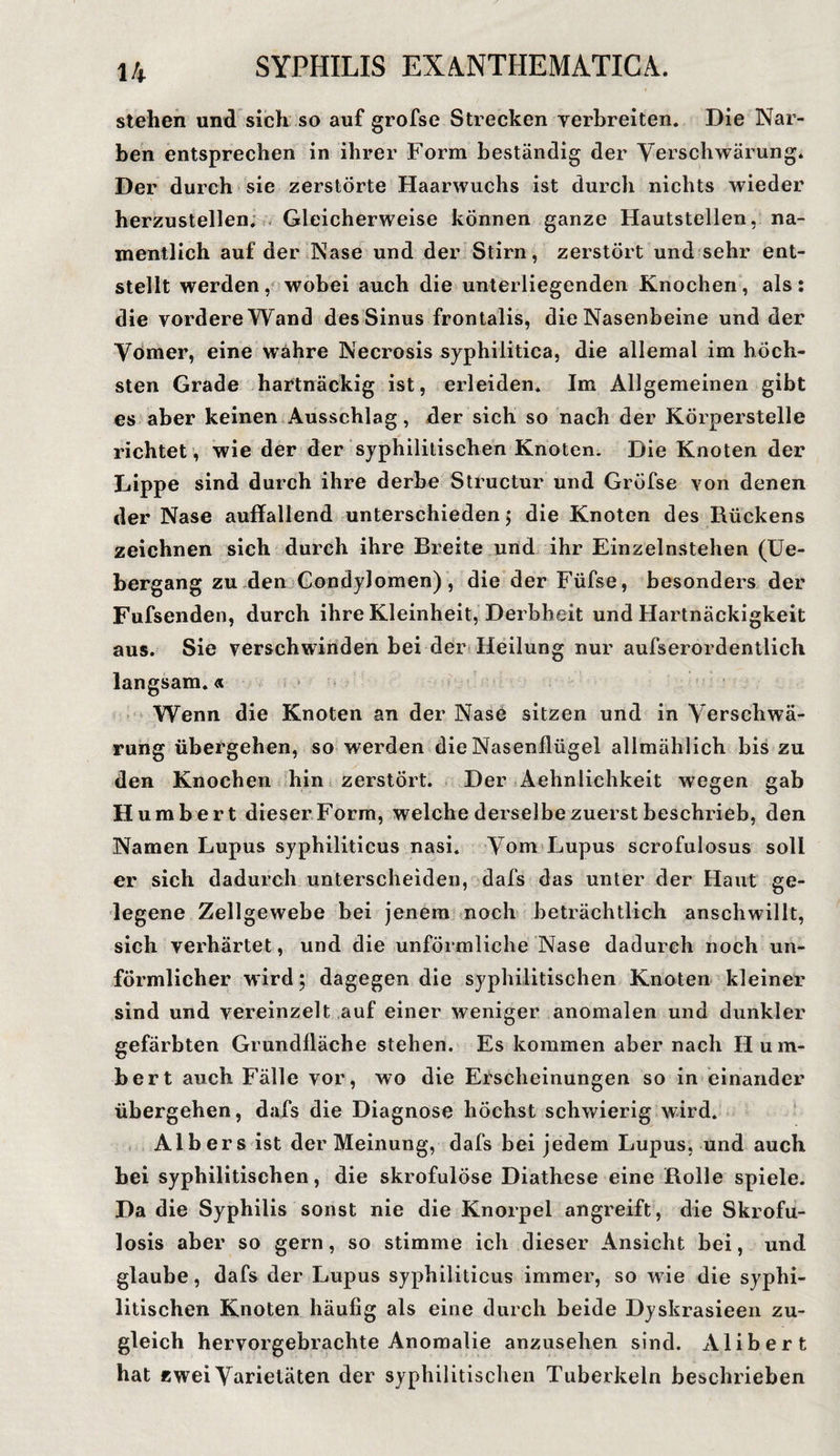 stehen und sich so auf grofse Strecken verbreiten. Die Nar¬ ben entsprechen in ihrer Form beständig der Verschwärung. Der durch sie zerstörte Haarwuchs ist durch nichts wieder herzustellen. Gleicherweise können ganze Hautstellen, na¬ mentlich auf der Nase und der Stirn, zerstört und sehr ent¬ stellt werden , wobei auch die unterliegenden Knochen , als : die vordere Wand des Sinus frontalis, die Nasenbeine und der Vomer, eine wahre Necrosis syphilitica, die allemal im höch¬ sten Grade hartnäckig ist, erleiden. Im Allgemeinen gibt es aber keinen Ausschlag, der sich so nach der Körperstelle richtet , wie der der syphilitischen Knoten. Die Knoten der Lippe sind durch ihre derbe Structur und Gröfse von denen der Nase auffallend unterschieden ; die Knoten des Rückens zeichnen sich durch ihre Breite und ihr Einzelnstehen (Ue- bergang zu den Condylomen), die der Füfse, besonders der Fufsenden, durch ihre Kleinheit, Derbheit und Hartnäckigkeit aus. Sie verschwinden bei der Heilung nur aufserordentlich langsam.« Wenn die Knoten an der Nase sitzen und in Verschwä¬ rung übergehen, so werden die Nasenflügel allmählich bis zu den Knochen hin zerstört. Der Aehnlichkeit wegen gab Humbert dieser Form, welche derselbe zuerst beschrieb, den Namen Lupus syphiliticus nasi. Vom Lupus scrofulosus soll er sich dadurch unterscheiden, dafs das unter der Haut ge¬ legene Zellgewebe bei jenem noch beträchtlich anschwillt, sich verhärtet, und die unförmliche Nase dadurch noch un¬ förmlicher wird; dagegen die syphilitischen Knoten kleiner sind und vereinzelt auf einer weniger anomalen und dunkler gefärbten Grundfläche stehen. Es kommen aber nach Hum¬ bert auch Fälle vor, wo die Erscheinungen so in einander übergehen, dafs die Diagnose höchst schwierig wird. Alb er s ist der Meinung, dafs bei jedem Lupus, und auch bei syphilitischen, die skrofulöse Diathese eine Rolle spiele. Da die Syphilis sonst nie die Knorpel angreift, die Skrofu- losis aber so gern, so stimme ich dieser Ansicht bei, und glaube, dafs der Lupus syphiliticus immer, so wie die syphi¬ litischen Knoten häufig als eine durch beide Dyskrasieen zu¬ gleich hervorgebrachte Anomalie anzusehen sind. A.libert hat zwei Varietäten der syphilitischen Tuberkeln beschrieben