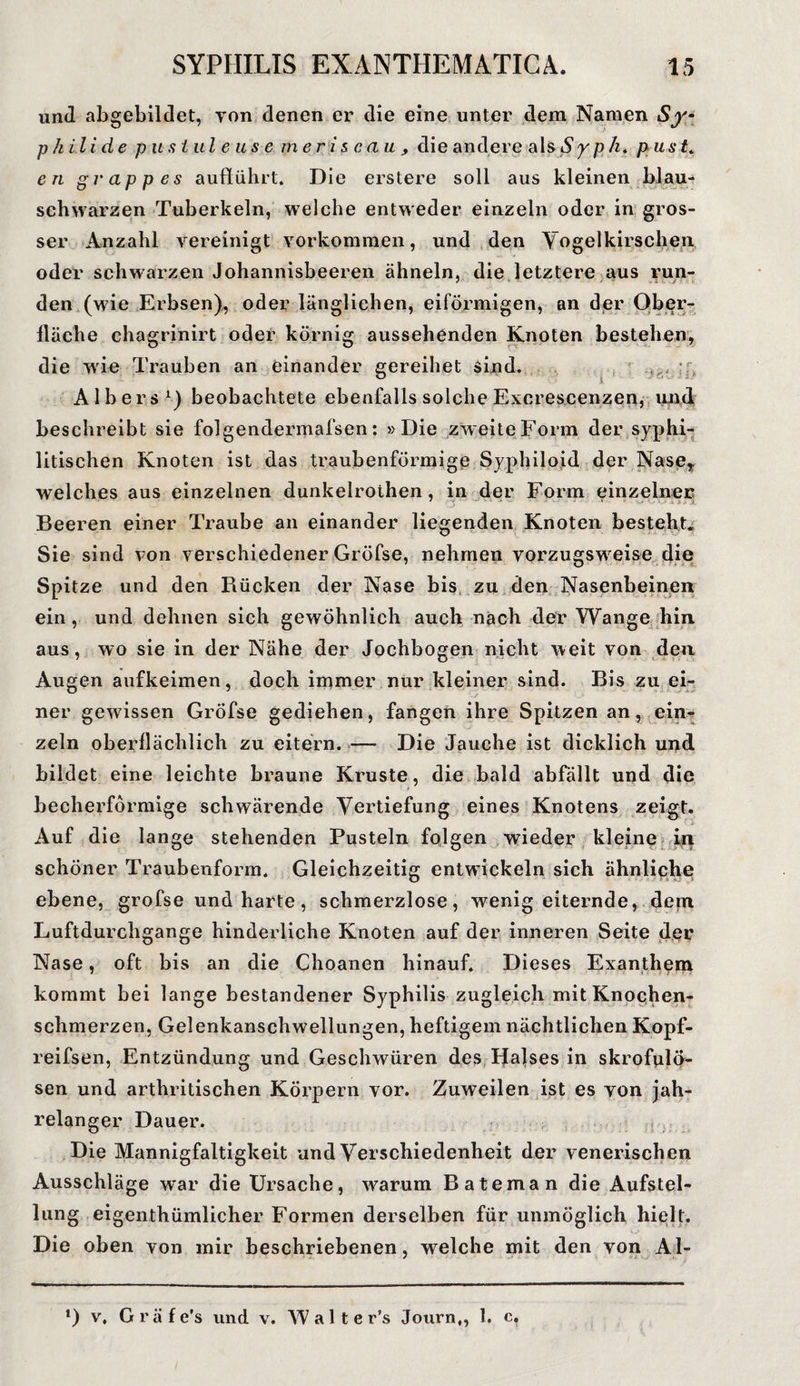 und abgebildet, von denen er die eine unter dem Namen Sy¬ philide pustul e us e meriscau, die andere als S y p h. p u s t„ en grappes auflührt. Die erstere soll aus kleinen blau- schwarzen Tuberkeln, welche entweder einzeln oder in gros¬ ser Anzahl vereinigt Vorkommen, und den Vogelkirschen oder schwarzen Johannisbeeren ähneln, die letztere aus run¬ den (wie Erbsen), oder länglichen, eiförmigen, an der Ober¬ fläche chagrinirt oder körnig aussehenden Knoten bestehen, die wie Trauben an einander gereihet sind. - 'f* A 1 b e r s 1) beobachtete ebenfalls solche Excrescenzen, und beschreibt sie folgendermafsen: »Die zweite Form der syphi¬ litischen Knoten ist das traubenförmige Syphiloid der Nase, welches aus einzelnen dunkelrothen, in der Form einzelner Beeren einer Traube an einander liegenden Knoten besteht* Sie sind von verschiedener Gröfse, nehmen vorzugsweise die Spitze und den Rücken der Nase bis zu den Nasenbeinen ein, und dehnen sich gewöhnlich auch nach der Wange hin aus, wo sie in der Nähe der Jochbogen nicht weit von den Augen aufkeimen, doch immer nur kleiner sind. Bis zu ei¬ ner gewissen Gröfse gediehen, fangen ihre Spitzen an, ein¬ zeln oberflächlich zu eitern. — Die Jauche ist dicklich und bildet eine leichte braune Kruste, die bald abfällt und die becherförmige schwärende Vertiefung eines Knotens zeigt. Auf die lange stehenden Pusteln folgen wieder kleine in schöner Traubenform. Gleichzeitig entwickeln sich ähnliche ebene, gröfse und harte, schmerzlose, wenig eiternde, dem Luftdurchgange hinderliche Knoten auf der inneren Seite der Nase, oft bis an die Choanen hinauf. Dieses Exanthem kommt bei lange bestandener Syphilis zugleich mit Knochen¬ schmerzen, Gelenkanschwellungen, heftigem nächtlichen Kopf- reifsen, Entzündung und Geschwüren des Halses in skrofulö¬ sen und arthritischen Körpern vor. Zuweilen ist es von jah¬ relanger Dauer. Die Mannigfaltigkeit und Verschiedenheit der venerischen Ausschläge war die Ursache, warum Bateman die Aufstel¬ lung eigenthümlicher Formen derselben für unmöglich hielt. Die oben von mir beschriebenen, welche mit den von Al- l) v, Gräfe’s und v. W a 11 e r’s Journ,, 1. c.