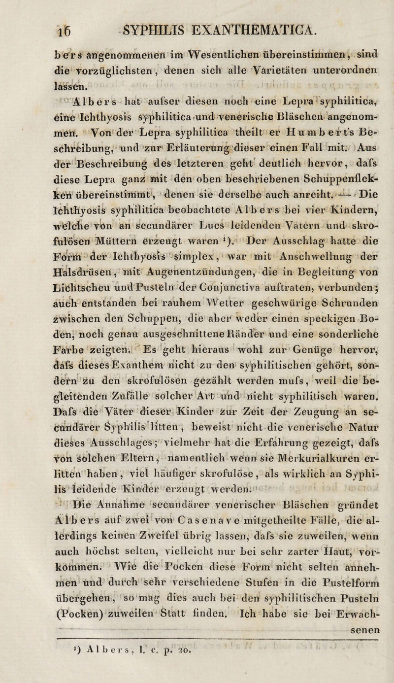 bers angenommenen im Wesentlichen übereinstimmen, sind die vorzüglichsten, denen sich alle Varietäten unterordnen lassen. Alb er s hat aufser diesen noch eine Lepra syphilitica, eine Ichthyosis syphilitica und venerische Bläschen angenom¬ men. Von der Lepra syphilitica theilt er Humbert’s Be» Schreibung, und zur Erläuterung dieser einen Fall mit. Aus der Beschreibung des letzteren geht deutlich hervor, dafs diese Lepra ganz mit den oben beschriebenen Schuppenflek- ken übereinstimmt , denen sie derselbe auch anreiht. — Die Ichthyosis syphilitica beobachtete Alb er s bei vier Kindern, welche von an secundärer Lues leidenden Vätern und skro¬ fulösen Müttern erzeugt waren *). Der Ausschlag hatte die Form der Ichthyosis simplex, war mit Anschwellung der Halsdrüsen, mit Augenentzündungen, die in Begleitung von Lichtscheu und Pusteln der Conjunctiva auftraten, verbunden; auch entstanden bei rauhem Wetter geschwürige Schrunden zwischen den Schuppen, die aber weder einen speckigen Bo- den, noch genau ausgeschnittene Ränder und eine sonderliche Farbe zeigten. Es geht hieraus wohl zur Genüge hervor, dafs dieses Exanthem nicht zu den syphilitischen gehört, son- .• - . üern zu den skrofulösen gezählt werden mufs, weil die be¬ gleitenden Zufälle solcher Art und nicht syphilitisch waren. Dafs die Väter dieser Kinder zur Zeit der Zeugung an se- Cundärer Syphilis litten, beweist nicht die venerische Natur dieses Ausschlages; vielmehr hat die Erfahrung gezeigt, dafs von solchen Eltern, namentlich wenn sie Merkurialkuren er¬ litten haben , viel häufiger skrofulöse , als wirklich an Syphi¬ lis leidende Kinder erzeugt werden. Die Annahme secundärer venerischer Bläschen gründet Albers auf zwei von Casenave mitgetheilte Fälle, die al¬ lerdings keinen Zweifel übrig lassen, dafs sie zuweilen, wenn auch höchst selten, vielleicht nur bei sehr zarter Haut, vor- kommen. Wie die Pocken diese Form nicht selten anneh¬ men und durch sehr verschiedene Stufen in die Pustelform übergehen, so mag dies auch bei den syphilitischen Pusteln (Pocken) zuweilen Statt finden. Ich habe sie bei Eiwvach- J) Albe r s , 1. c. p. 20. senen
