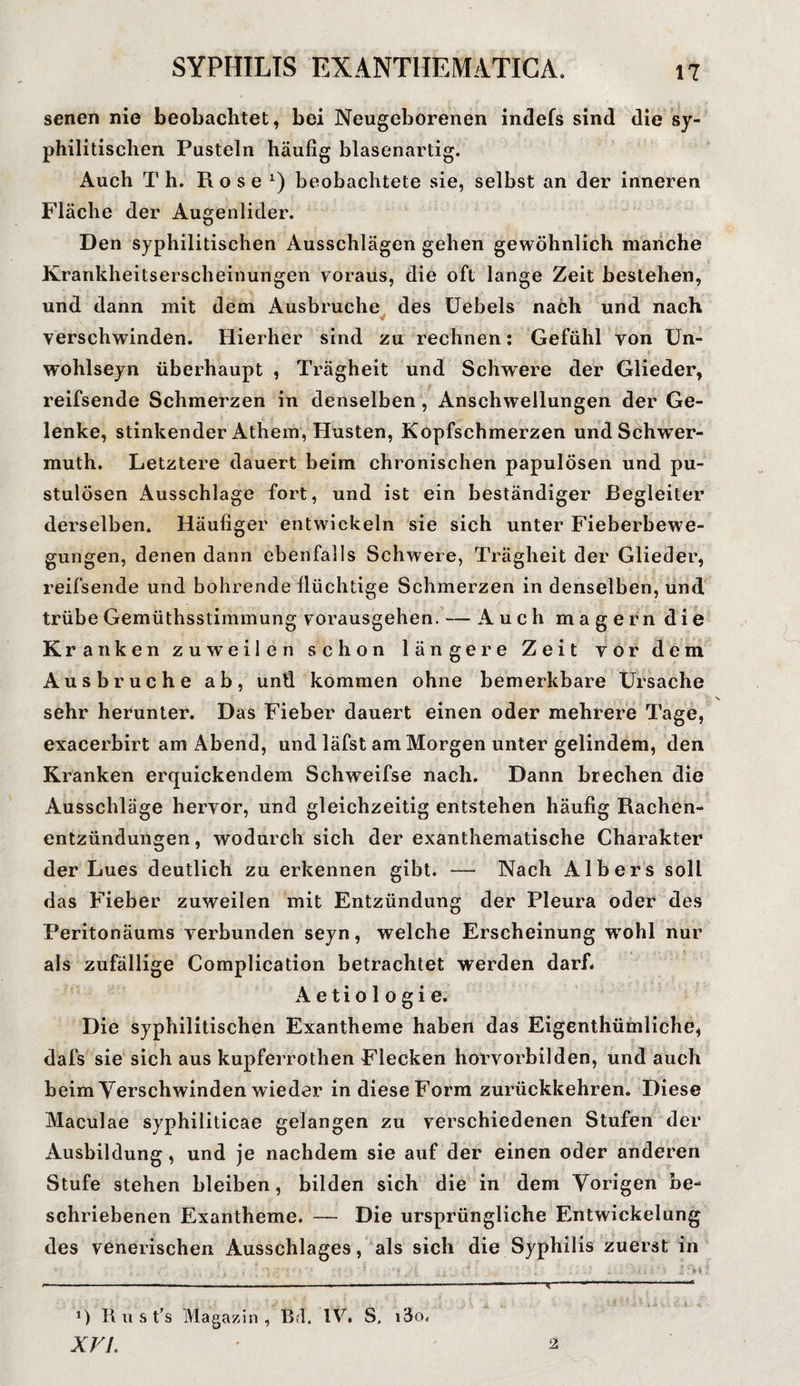 senen nie beobachtet, bei Neugeborenen indefs sind die sy¬ philitischen Pusteln häufig blasenartig. Auch Th. Rose1) beobachtete sie, selbst an der inneren Fläche der Augenlider. Den syphilitischen Ausschlägen gehen gewöhnlich manche Krankheitserscheinungen voraus, die oft lange Zeit bestehen, und dann mit dem Ausbruche des Uebels nach und nach verschwinden. Hierher sind zu rechnen: Gefühl von Un- wohlseyn überhaupt , Trägheit und Schwere der Glieder, reifsende Schmerzen in denselben , Anschwellungen der Ge¬ lenke, stinkender Athem, Husten, Kopfschmerzen und Schwer- muth. Letztere dauert beim chronischen papulösen und pu- stulösen Ausschlage fort, und ist ein beständiger Begleiter derselben. Häufiger entwickeln sie sich unter Fieberbewe¬ gungen, denen dann ebenfalls Schwere, Trägheit der Glieder, reifsende und bohrende flüchtige Schmerzen in denselben, und trübe Gemüthsstimmung vorausgehen. — Auch magern die Kranken zuweilen schon längere Zeit vor dem Ausbruche ab, und kommen ohne bemerkbare Ursache sehr herunter. Das Fieber dauert einen oder mehrere Tage, exacerbirt am Abend, und läfst am Morgen unter gelindem, den Kranken erquickendem Schweifse nach. Dann brechen die Ausschläge hervor, und gleichzeitig entstehen häufig Rachen¬ entzündungen , wodurch sich der exanthematische Charakter der Lues deutlich zu erkennen gibt. — Nach Albers soll das Fieber zuweilen mit Entzündung der Pleura oder des Peritonäums verbunden seyn, welche Erscheinung vrohl nur als zufällige Complication betrachtet werden darf. Aetiologie. Die syphilitischen Exantheme haben das Eigentümliche* dafs sie sich aus kupferrothen Flecken horvorbilden, und auch beim Verschwinden wieder in diese Form zurückkehren. Diese Maculae syphiliticae gelangen zu verschiedenen Stufen der Ausbildung , und je nachdem sie auf der einen oder anderen Stufe stehen bleiben, bilden sich die in dem Vorigen be¬ schriebenen Exantheme. — Die ursprüngliche Entwickelung des venerischen Ausschlages, als sich die Syphilis zuerst in *) II u s ts Magazin, Bd, IV. S, i3o. XVI. 2