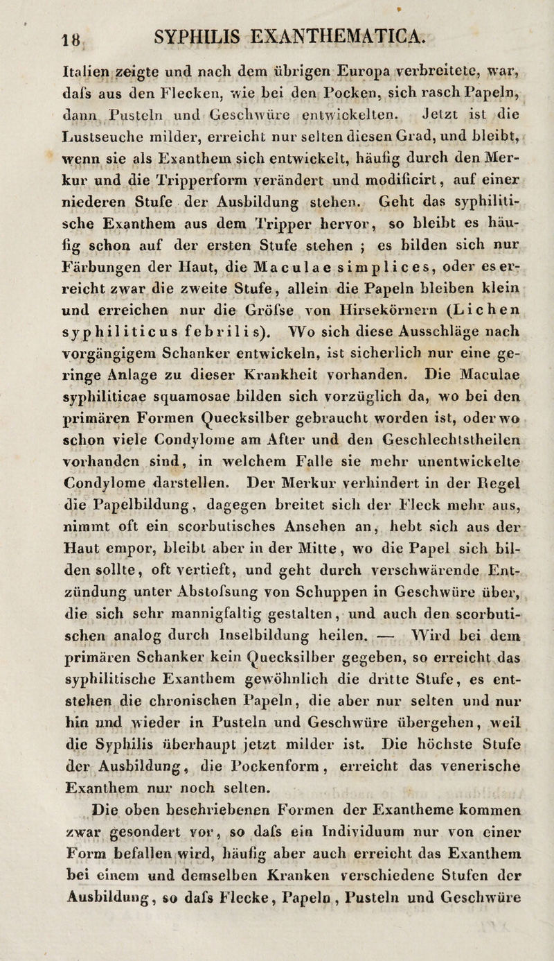Italien zeigte und nach dem übrigen Europa verbreitete, war, dafs aus den Flecken, wie bei den Pocken, sich rasch Papeln, dann Pusteln und Geschwüre entwickelten. Jetzt ist die Lustseuche milder, erreicht nur selten diesen Grad, und bleibt, wenn sie als Exanthem sich entwickelt, häufig durch den Mer¬ kur und die Tripperform verändert und modificirt, auf einer niederen Stufe der Ausbildung stehen. Geht das syphiliti¬ sche Exanthem aus dem Tripper hervor, so bleibt es häu¬ fig schon auf der ersten Stufe stehen ; es bilden sich nur Färbungen der Haut, die Maculae simplices, oder es er¬ reicht zwar die zweite Stufe, allein die Papeln bleiben klein und erreichen nur die Gröfse von Hirsekörnern (Lichen syphiliticus febril i s). Wo sich diese Ausschläge nach vorgängigem Schanker entwickeln, ist sicherlich nur eine ge¬ ringe Anlage zu dieser Krankheit vorhanden. Die Maculae syphiliticae squainosae bilden sich vorzüglich da, wo bei den primären Formen Quecksilber gebraucht worden ist, oder wo schon viele Condylome am After und den Geschlechtstheilen vorhanden sind, in welchem Falle sie mehr unentwickelte Condylome darstellen. Der Merkur verhindert in der Regel die Papelbildung, dagegen breitet sich der Fleck mehr aus, nimmt oft ein scorbutisches Ansehen an, hebt sich aus der Haut empor, bleibt aber in der Mitte, wo die Papel sich bil¬ den sollte, oft vertieft, und geht durch verschwärende Ent¬ zündung unter Abstofsung von Schuppen in Geschwüre über, die sich sehr mannigfaltig gestalten, und auch den scorbuti- schen analog durch lnselbildung heilen. — Wird bei dem primären Schanker kein Quecksilber gegeben, so erreicht das syphilitische Exanthem gewöhnlich die dritte Stufe, es ent¬ stehen die chronischen Papeln, die aber nur selten und nur hin und wieder in Pusteln und Geschwüre übergehen, weil die Syphilis überhaupt jetzt milder ist. Die höchste Stufe der Ausbildung, die Pockenform, erreicht das venerische Exanthem nur noch selten. Die oben beschriebenen Formen der Exantheme kommen zwar gesondert vor, so dafs ein Individuum nur von einer Form befallen wird, häufig aber auch erreicht das Exanthem bei einem und demselben Kranken verschiedene Stufen der Ausbildung, so dafs Flecke, Papeln, Pusteln und Geschwüre