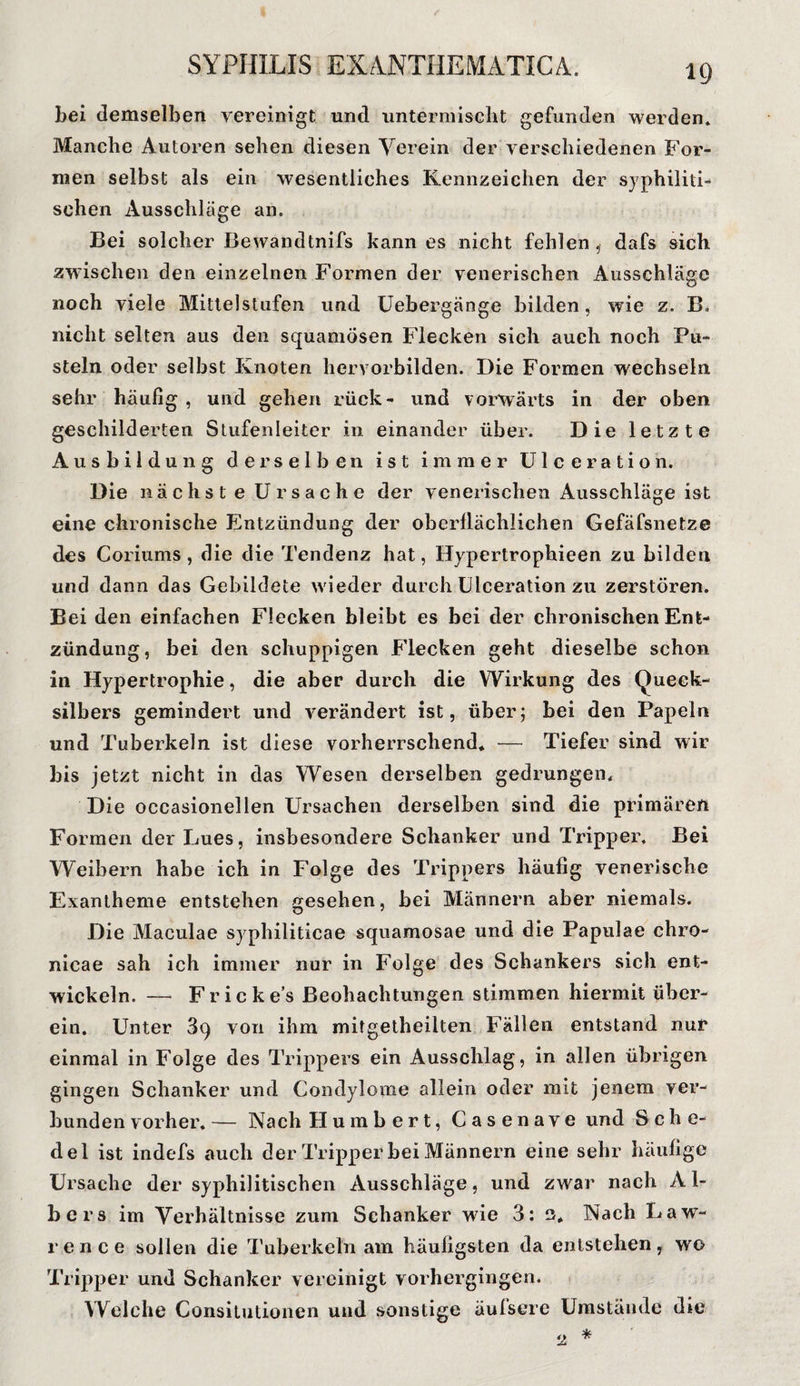 Lei demselben vereinigt und untermischt gefunden werden. Manche Autoren sehen diesen Verein der verschiedenen For¬ men selbst als ein wesentliches Kennzeichen der syphiliti¬ schen Ausschläge an. Bei solcher Bewandtnifs kann es nicht fehlen , dafs sich zwischen den einzelnen Formen der venerischen Ausschläge noch viele Mittelstufen und Uebergänge bilden, wie z. B» nicht selten aus den squamosen Flecken sich auch noch Pu¬ steln oder selbst Knoten hervorbilden. Die Formen wechseln sehr häufig , und gehen rück- und vorwärts in der oben geschilderten Stufenleiter in einander über. Die letzte Ausbildung derselben ist immer Ulceration. Die nächst e Ursache der venerischen Ausschläge ist eine chronische Entzündung der oberflächlichen Gefäfsnetze des Coriums , die die Tendenz hat, Hypertrophieen zu bilden und dann das Gebildete wieder durch Ulceration zu zerstören. Bei den einfachen Flecken bleibt es bei der chronischen Ent¬ zündung, bei den schuppigen Flecken geht dieselbe schon in Hypertrophie, die aber durch die Wirkung des Queck¬ silbers gemindert und verändert ist, über; bei den Papeln und Tuberkeln ist diese vorherrschend* — Tiefer sind wir bis jetzt nicht in das Wesen derselben gedrungen. Die occasionellen Ursachen derselben sind die primären Formen der Lues, insbesondere Schanker und Tripper. Bei Weibern habe ich in Folge des Trippers häufig venerische Exantheme entstehen gesehen, bei Männern aber niemals. Die Maculae syphiliticae squamosae und die Papulae chro- nicae sah ich immer nur in Folge des Schankers sich ent¬ wickeln. — Fr ic kes Beobachtungen stimmen hiermit über¬ ein. Unter 89 von ihm mitgetheilten Fällen entstand nur einmal in Folge des Trippers ein Ausschlag, in allen übrigen gingen Schanker und Condylome allein oder mit jenem ver¬ bunden vorher. — Nach Humbert, Casenave und Sehe- del ist indefs auch der Tripper bei Männern eine sehr häufige Ursache der syphilitischen Ausschläge, und zwar nach A1- bers im Verhältnisse zum Schanker wie 3: e* Nach Law¬ rence sollen die Tuberkeln am häufigsten da entstehen, wo Tripper und Schanker vereinigt vorhergingen. Welche Consitutionen und sonstige äufsere Umstände die