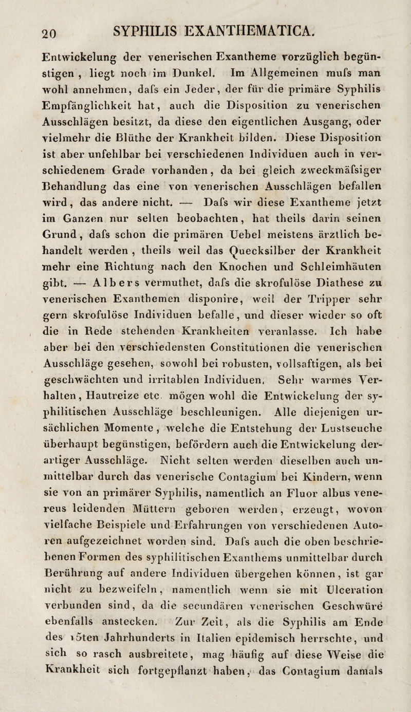Entwickelung der venerischen Exantheme vorzüglich begün¬ stigen , liegt noch im Dunkel. Im Allgemeinen mufs man wohl annehmen, dafs ein Jeder, der für die primäre Syphilis Empfänglichkeit hat, auch die Disposition zu venerischen Ausschlägen besitzt, da diese den eigentlichen Ausgang, oder vielmehr die Blüthe der Krankheit bilden. Diese Disposition ist aber unfehlbar bei verschiedenen Individuen auch in ver¬ schiedenem Grade vorhanden, da bei gleich zweckmäfsiger Behandlung das eine von venerischen Ausschlägen befallen wird, das andere nicht. — Dafs wir diese Exantheme jetzt im Ganzen nur selten beobachten, hat theils darin seinen Grund , dafs schon die primären Uebel meistens ärztlich be¬ handelt werden , theils weil das Quecksilber der Krankheit mehr eine Richtung nach den Knochen und Schleimhäuten gibt. — Alb er s vermuthet, dafs die skrofulöse Diathese zu venerischen Exanthemen disponire, weil der Tripper sehr gern skrofulöse Individuen befalle, und dieser wieder so oft die in Rede stehenden Krankheiten veranlasse. Ich habe aber bei den verschiedensten Constitutionen die venerischen Ausschläge gesehen, sowohl bei robusten, vollsaftigen, als bei geschwächten und irritablen Individuen, Sehr warmes Ver¬ halten, Hautreize etc mögen wohl die Entwickelung der sy¬ philitischen Ausschläge beschleunigen. Alle diejenigen ur¬ sächlichen Momente , welche die Entstehung der Lustseuche überhaupt begünstigen, befördern auch die Entwickelung der¬ artiger Ausschläge. Nicht selten werden dieselben auch un¬ mittelbar durch das venerische Contagium bei Kindern, wenn sie von an primärer Syphilis, namentlich an Fluor albus vene- reus leidenden Müttern geboren werden, erzeugt, wovon vielfache Beispiele und Erfahrungen von verschiedenen Auto¬ ren aufgezeichnet worden sind. Dafs auch die oben beschrie¬ benen Formen des syphilitischen Exanthems unmittelbar durch Berührung aul andere Individuen übergehen können, ist gar nicht zu bezweifeln, namentlich wenn sie mit Ulceration verbunden sind, da die secundären venerischen Geschwüre ebenfalls anstecken. Zur Zeit, als die Syphilis am Ende des i5ten Jahrhunderts in Italien epidemisch herrschte, und sich so rasch ausbreitete, mag häufig auf diese Weise die Krankheit sich fortgepflanzt haben, das Contagium damals