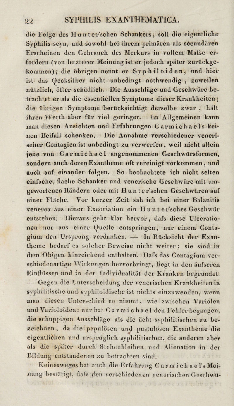 die Folge des II u n t e r'schen Schankers, soll die eigentliche Syphilis seyn, und sowohl bei ihrem primären als secundären Erscheinen den Gebrauch des Merkurs in yollem Mafse er¬ fordern (von letzterer Meinung ist er jedoch später zurückge¬ kommen) ; die übrigen nennt er Sypliiloiden, und hier ist das Qecksilber nicht unbedingt nothwendig , zuweilen nützlich, Öfter schädlich. Die Ausschläge und Geschwüre be¬ trachtet er als die essentiellen Symptome dieser Krankheiten; die übrigen Symptome berücksichtigt derselbe zwar , hält ihren Werth aber für viel geringer. Im Allgemeinen kann man diesen Ansichten und Erfahrungen C armichael’s kei¬ nen Beifall schenken. Die Annahme verschiedener veneri¬ scher Contagien ist unbedingt zu verwerfen, weil nicht allein jene von Carmichael angenommenen Geschwürsformen, sondern auch deren Exantheme oft vereinigt Vorkommen, und auch auf einander folgen. So beobachtete ich nicht selten einfache, Hache Schanker und venerische Geschwüre mit um¬ geworfenen Rändern oder mit Hunt ersehen Geschwüren auf einer Fläche. Vor kurzer Zeit sah ich bei einer Balanitis venerea aus einer Excoriation ein Hunt eEsches Geschwür entstehen. Hieraus geht klar hervor, dafs diese Ulceratio- nen nur aus einer (Quelle entspringen, nur einem Conta- gium den Ursprung verdanken. — ln Rücksicht der Exan¬ theme bedarf es solcher Beweise nicht weiter; sie sind in dem Obigen hinreichend enthalten. Dafs das Contagium ver¬ schiedenartige Wirkungen hervorbringt, liegt in den äufseren Einflüssen und in der Individualität der Kranken begründet. — Gegen die Unterscheidung der venerischen Krankheiten in syphilitische und syphiloidische ist nichts einzuwenden, wenn man diesen Unterschied so nimmt, wie zwischen Variolen und Varioloiden: nur hat Carmichael den Fehler besannen, die schuppigen Ausschläge als die ächt syphilitischen zu be-r zeichnen , da die papulösen und pustulösen Exantheme die eigentlichen und ursprüglich syphilitischen, die anderen aber als die später durch Stehenbleiben und Alienation in der Bildung entstandenen zu betrachten sind. Keinesweges hat auch die Erfahrung Carmichael’s Mei¬ nung bestätigt, dafs den verschiedenen venerischen Goschwü-
