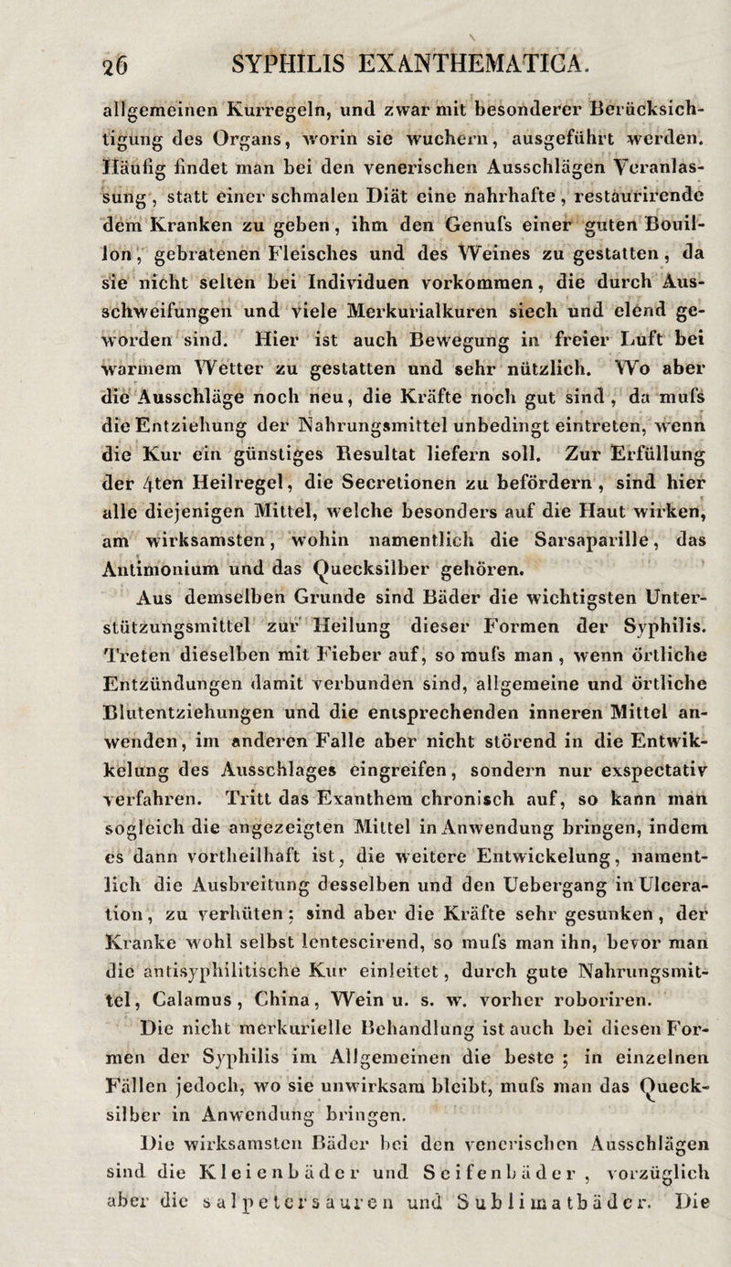 allgemeinen Kurregeln, und zwar mit besonderer Berücksich¬ tigung des Organs, worin sie wuchern, ausgeführt werden. Häufig findet man bei den venerischen Ausschlägen Veranlas¬ sung , statt einer schmalen Diät eine nahrhafte , restäurirende dem Kranken zu geben, ihm den Genufs einer guten Bouil¬ lon, gebratenen Fleisches und des Weines zu gestatten, da sie nicht selten bei Individuen Vorkommen, die durch Aus¬ schweifungen und viele Merkurialkuren siech und elend ge¬ worden sind. Hier ist auch Bewegung in freier Luft bei warmem Wetter zu gestatten und sehr nützlich. Wo aber die Ausschläge noch neu, die Kräfte noch gut sind , da mufs die Entziehung der Nahrungsmittel unbedingt eintreten, wenn die Kur ein günstiges Resultat liefern soll. Zur Erfüllung der 4ten Heilregel, die Secretionen zu befördern, sind hier alle diejenigen Mittel, welche besonders auf die Haut wirken, am wirksamsten, wohin namentlich die Sarsaparille, das * Antimonium und das (Quecksilber gehören. Aus demselben Grunde sind Bäder die wichtigsten Unter¬ stützungsmittel zur Heilung dieser Formen der Syphilis. Treten dieselben mit Fieber auf, so raufs man , wenn Örtliche Entzündungen damit verbunden sind, allgemeine und örtliche Blutentziehungen und die entsprechenden inneren Mittel an¬ wenden, im anderen Falle aber nicht störend in die Entwik- kelung des Ausschlages eingreifen, sondern nur exspectativ verfahren. Tritt das Exanthem chronisch auf, so kann man sogleich die angezeigten Mittel in Anwendung bringen, indem es dann vortheilhaft ist, die weitere Entwickelung, nament¬ lich die Ausbreitung desselben und den Uebergang inUlcera- tion, zu verhüten; sind aber die Kräfte sehr gesunken, der Kranke w ohl selbst lentescirend, so mufs man ihn, bevor man die antisyphilitische Kur einleitet, durch gute Nahrungsmit¬ tel, Calamus, China, Wein u. s. w. vorher roboriren. Die nicht merkurielle Behandlung ist auch bei diesen For¬ men der Syphilis im Allgemeinen die beste ; in einzelnen Fällen jedoch, w7o sie unwirksam bleibt, mufs man das (Queck¬ silber in Anwendung bringen. Die wirksamsten Bäder bei den venerischen Ausschlägen sind die Kleienbäder und Seifenbäder, vorzüglich aber die Salpetersäuren und S u b 1 i m a t b ä d e r. Die