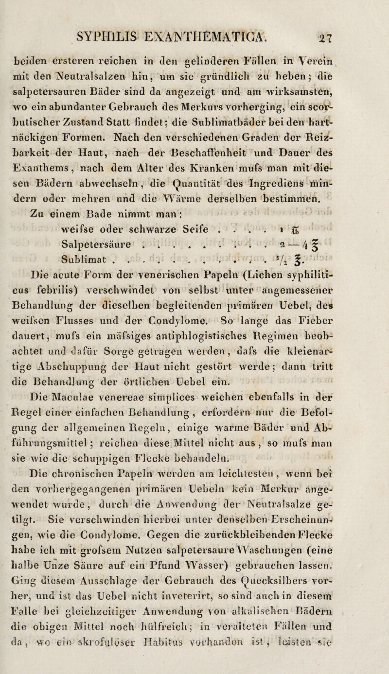 beiden ersteren reichen in den gelinderen Fällen in Verein mit den Neutralsalzen hin, um sie gründlich zu heben; die salpetersauren Bäder sind da angezeigt und am wirksamsten, wo ein abundanter Gebrauch des Merkurs vorherging, ein scor- butischer Zustand Statt lindet; die Sublimatbäder bei den hart¬ näckigen Formen. Nach den verschiedenen Graden der Reiz¬ barkeit der Haut, nach der Beschaffenheit und Dauer des Exanthems, nach dem Alter des Kranken mufs man mit die¬ sen Bädern abwechseln, die Quantität des Ingrediens min¬ dern oder mehren und die Wärme derselben bestimmen. Zu einem Bade nimmt man: wreifse oder schwarze Seife . . * 1 g Salpetersäure.. . . 2— Sublimat ........... s/2 Die acute Form der venerischen Papeln (Lichen syphiliti¬ cus febrilis) verschwindet von selbst unter angemessener Behandlung der dieselben begleitenden primären Uebel, des weifsen Flusses und der Condylome. So lange das Fieber dauert, mufs ein mäfsiges antiphlogistisches Regimen beob¬ achtet und dafür Sorge getragen werden, dafs die kleienar¬ tige Abschuppung der Haut nicht gestört werde; dann tritt die Behandlung der örtlichen Uebel ein. Die Maculae venereae simplices weichen ebenfalls in der Regel einer einfachen Behandlung , erfordern nur die Befol¬ gung der allgemeinen Regeln, einige warme Bäder und Ab- führungsmittel ; reichen diese Mittel nicht aus , so mufs man sie wie die schuppigen Flecke behandeln. Die chronischen Papeln werden am leichtesten , wenn bei den vorhergegangenen primären Uebeln kein Merkur ange¬ wendet wurde, durch die Anwendung der Neutralsalze ge¬ tilgt. Sie verschwinden hierbei unter denselben Erscheinun¬ gen, wie die Condylome. Gegen die zurückbleibenden Flecke habe ich mit grofsem Nutzen salpetersaure W aschungen (eine halbe Unze Säure auf ein Pfund Wasser) gebrauchen lassen. Ging diesem Ausschlage der Gebrauch des Quecksilbers vor¬ her, und ist das Uebel nicht inveterirt, so sind auch in diesem Falle bei gleichzeitiger Anwendung von alkalischen Bädern die obigen Mittel noch hiilfreich; in veralteten Fällen und da, wo ein skrofulöser -Habitus vorhanden ist, leisten sie