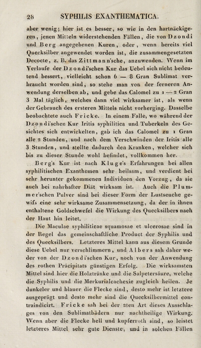 aber wenig; hier ist es besser, so wie in den hartnäckige¬ ren, jenen Mitteln widerstehenden Fällen, die von Dzondi und Berg angegebenen Kuren, oder, wenn bereits viel Quecksilber angewendet worden ist, die zusammengesetzten Decocte, z. B. das Zittman n'sche, anzuwenden. Wenn im Verlaufe der Dzondi'schen Kur das Uebel sich nicht bedeu¬ tend bessert, vielleicht schon 6 — 8 Gran Sublimat ver¬ braucht worden sind, so stehe man von der ferneren An¬ wendung derselben ab, und gebe das Calomel zu i —2 Gran 3 Mal täglich, welches dann viel wirksamer ist, als wenn der Gebrauch des ersteren Mittels nicht vorherging. Dasselbe beobachtete auch Fr icke. In einem Falle, wo während der Dz o n di’schen Kur Iritis syphilitica und Tuberkeln des Ge¬ sichtes sich entwickelten, gab ich das Calomel zu i Gran alle 2 Stunden, und nach dem Verschwinden der Iritis alle 3 Stunden, und stellte dadurch den Kranken, welcher sich bis zu dieser Stunde wohl befindet, vollkommen her. Berg’s Kur ist nach Kluges Erfahrungen bei allen syphilitischen Exanthemen sehr heilsam, und verdient bei sehr herunter gekommenen Individuen den Vorzug , da sie auch bei nahrhafter Diät wirksam ist. Auch die Plum- m ersehen Pulver sind bei dieser Form der Lustseuche ge- wifs eine sehr wirksame Zusammensetzung, da der in ihnen enthaltene Goldschwefel die Wirkung des Quecksilbers naeh der Haut hin leitet. Die Maculae syphiliticae squamosae et ulcerosae sind in der Begel das gemeinschaftliche Product der Syphilis und des Quecksilbers. Letzteres Mittel kann aus diesem Grunde diese Uebel nur verschlimmern , und A 1 b e r s sah daher we¬ der von der Dzondi’schen Kur, noch von der Anwendung des rothen Präcipitats günstigen Erfolg. Die wirksamsten Mittel sind hier die Holztränke und die Salpetersäure, welche die Syphilis und die Merkurialcachexie zugleich heilen. Je dunkeier und blauer die Flecke sind, desto mehr ist letztere ausgeprägt und desto mehr sind die Quecksilbermittel con- traindicirt. Fr icke sah bei der 2ten Art dieses Ausschla¬ ges von den Sublimatbädern nur nachtheilige Wirkung. Wenn aber die Flecke hell und kupferroth sind, so leistet letzteres Mittel sehr gute Dienste, und in solchen Fällen