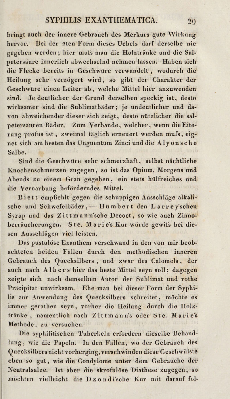 bringt auch der innere Gebrauch des Merkurs gute Wirkung hervor. Bei der 2ten Form dieses Uebels darf derselbe nie gegeben werden; hier mufs man die Holztränke und die Sal¬ petersäure innerlich abwechselnd nehmen lassen. Haben sich die Flecke bereits in Geschwüre verwandelt , wodurch die Heilung sehr verzögert wird, so gibt der Charakter der Geschwüre einen Leiter ab, welche Mittel hier anzuwenden sind. Je deutlicher der Grund derselben speckig ist, desto wirksamer sind die Sublimatbäder; je undeutlicher und da¬ von abweichender dieser sich zeigt, desto nützlicher die sal¬ petersauren Bäder. Zum Verbände, welcher, wenn die Eite¬ rung profus ist , zweimal täglich erneuert werden mufs, eig¬ net sich am besten das Unguentum Zinci und die Alyonsche Salbe. Sind die Geschwüre sehr schmerzhaft, selbst nächtliche Knochenschmerzen zugegen, so ist das Opium, Morgens und Abends zu einem Gran gegeben, ein stets hülfreiches und die Vernarbung beförderndes Mittel. Biett empfiehlt gegen die schuppigen Ausschläge alkali¬ sche und Schwefelbäder, — Humbert den Larrey’schen Syrup und das Zittmannsche Decoct, so wie auch Zinno¬ berräucherungen. Ste. Maries Kur würde gewifs bei die¬ sen Ausschlägen viel leisten. Das pustulÖse Exanthem verschwand in den von mir beob¬ achteten beiden Fällen durch den methodischen inneren Gebrauch des Quecksilbers , und zwar des Calomels, der auch nach Alb er s hier das beste Mittel seyn soll; dagegen zeigte sich nach demselben Autor der Sublimat und rothe Präcipitat unwirksam. Ehe man bei dieser Form der Syphi¬ lis zur Anwendung des Quecksilbers schreitet, möchte es immer gerathen seyn, vorher die Heilung durch die Ilolz- tränke , namentlich nach Zittmanns oder Ste. Maries Methode, zu versuchen. Die syphilitischen Tuberkeln erfordern dieselbe Behand¬ lung, wie die Papeln. In den Fällen, wo der Gebrauch des Quecksilbers nicht vorherging, verschwinden diese Geschwülste eben so gut, wie die Condylome unter dem Gebrauche der Neutralsalze. Ist aber die skrofulöse Diathese zugegen, so möchten vielleicht die Dzondi’sche Kur mit darauf fol-