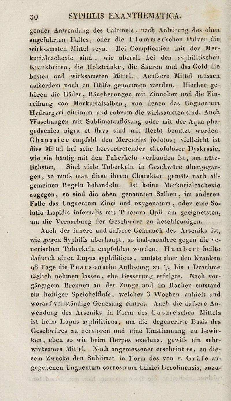 gender Anwendung des Calomels , nach Anleitung des oben angeführten Falles, oder die P 1 umm er’schen Pulver die wirksamsten Mittel seyn. Bei Complication mit der Mer- kurialcaehexie sind , wie überall bei den syphilitischen Krankheiten, die Holztränke, die Säuren und das Gold die besten und wirksamsten Mittel. Aeufsere Mittel müssen aufserdem noch zu Hülfe genommen werden. Hierher ge¬ hören die Bäder, Rüucherungen mit Zinnober und die Ein¬ reibung von Merkurialsalben , von denen das Unguentum Hydrargyri citrinuni und rubrum die wirksamsten sind. Auch Waschungen mit Sublimatauflösung oder mit der Aqua pha- gedaenica nigra et flava sind mit Recht benutzt worden. C haussier empfahl den Mercurius jodatus ; vielleicht ist dies Mittel bei sehr hervortretender skrofulöser Dyskrasie, wie sie häufig mit den Tuberkeln verbunden ist, am nütz¬ lichsten. Sind viele Tuberkeln in Geschwüre übergegan¬ gen , so mufs man diese ihrem Charakter gemäfs nach all¬ gemeinen Regeln behandeln. Ist keine Merkurialcachexie zugegen, so sind die oben genannten Salben, im anderen Falle das Unguentum Zinci und oxygenatum , oder eine So- lutio Lapidis infernalis mit Tinctura Opii am geeignetsten, um die Vernarbung der Geschwüre zu beschleunigen. Auch der innere und äufsere Gebrauch des Arseniks ist, wie gegen Syphilis überhaupt, so insbesondere gegen die ve¬ nerischen Tuberkeln empfohlen worden. Humbert heilte dadurch einen Lupus syphiliticus , mufste aber den Kranken 98 Tage die Pear son’sche Auflösung zu 4/a bis 1 Drachme täglich nehmen lassen , ehe Besserung erfolgte. Nach vor¬ gängigem Brennen an der Zunge und im Rachen entstand ein heftiger Speichelflufs, welcher 3 Wochen anhielt und worauf vollständige Genesung eintrat. Auch die äufsere An¬ wendung des Arseniks in Form des Cosme’schen Mittels ist beim Lupus syphiliticus, um die degenerirte Basis des Geschwüres zu zerstören und eine Umstimmung zu bewir¬ ken, eben so wie beim Herpes exedens, gewifs ein sehr¬ wirksames Mittel. Noch angemessener erscheint es, zu die¬ sem Zwecke den Sublimat in Form des von v. Gräfe an¬ gegebenen Unguentum corrosivum Ciinici Berolinensis, anzu-