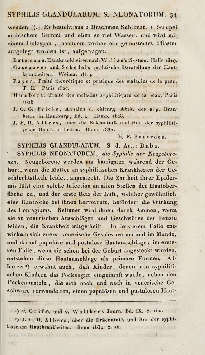 wenden *). Es besteht aus 2 Drachmen Sublimat, 1 Scrupel arabischem Gummi und eben so viel Wasser, und wird mit einem Holzspan , nachdem vorher ein gefenstertes Pilaster aufgelegt worden ist, aufgetragen. Batemann, Hautkrankheiten nach W i 11 a n’s System. Halle 1819. Casenave’s und Schedel’s praktische Darstellung der Haut¬ krankheiten. Weimar 1819. Ray er, Traite tlieoretique et pratique des maladies de la peau. T. II. Paris 1827. II umher t, Traite des maladies syphilitiques de la peau. Paris 1828. J. C. G. Fr icke, Annalen d. chirurg. Abth. des allg. Kran kenli. in Hamburg, Bd. I. Hamb. 1828. J„ F. II. A Ibers, über die Erkenntnifs und Kur der syphiliti¬ schen Hautkrankheiten. Bonn. i832. H. F. Bonorden. SYPHILIS GLANDULARUM. S. d. Art.: Bubo. ' SYPHILIS NEONATORUM, die Syphilis der Neugebore¬ nen* Neugeborene werden am häufigsten während der Ge¬ burt, wenn die Mutter an syphilitischen Krankheiten der Gc- schlechtstheile leidet, angesteckt. Die Zartheit ihrer Epider¬ mis läfst eine solche Infection an allen Stellen der Hautober- Iläche zu, und der erste Reiz der Luft, welcher gewöhnlich eine Hautröthe bei ihnen hervorruft, befördert die Wirkung des Contagiums. Seltener wird ihnen durch Ammen, wenn sie an venerischen Ausschlägen und Geschwüren der Brüste leiden, die Krankheit mitgetheilt. In letzterem Falle ent¬ wickeln sich zuerst venerische Geschwüre am und im Munde, und darauf papulöse und pustulöse Hautausschläge ; im erste¬ llen Falle, wenn sie schon bei der Geburt angesteckt wurden, entstehen diese Hautausschläge als primäre Formen, Al¬ ber s * 2) erwähnt auch, dafs Kinder, denen von syphiliti¬ schen Kindern das Pockengift eingeimpft wurde, neben den Pockenpusteln , die sich nach und nach in venerische Ge¬ schwüre verwandelten, einen papulösen und pustulösen Haut- *) v. Gräfe’s und v. Walther’s Journ, Bd. IX. S. 160. 2) J. F. II. Albers, über die Erkenntnifs und Kur der syphi¬ litischen Hautkrankheiten. Bonn i83‘2. S. 16.