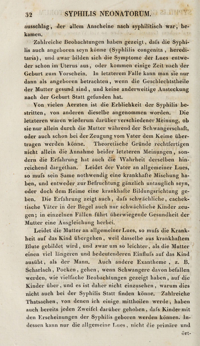 32 SYPHILIS NEONATORUM. ausschlag, der allem Anscheine nach syphilitisch war, be¬ kamen. Zahlreiche Beobachtungen haben gezeigt, dafs die Syphi¬ lis auch angeboren seyn könne (Syphlilis congenita , heredi- taria), und zwar bilden sich die Symptome der Lues entwe¬ der schon im Uterus aus, oder kommen einige Zeit nach der Geburt zum Vorschein, ln letzterem Falle kann man sie nur dann als angeboren betrachten, wenn die Geschlechtstheile der Mutter gesund sind, und keine anderweitige Ansteckung nach der Geburt Statt gefunden hat. Von vielen Aerzten ist die Erblichkeit der Syphilis be¬ stritten, von anderen dieselbe angenommen worden. Die letzteren waren wiederum darüber verschiedener Meinung, ob sie nur allein durch die Mutter während der Schwangerschaft, oder auch schon bei der Zeugung vom Vater dem Keime über¬ tragen werden könne. Theoretische Gründe rechtfertigen nicht allein die Annahme beider letzteren Meinungen , son¬ dern die Erfahrung hat auch die Wahrheit derselben hin¬ reichend dargethan. Leidet der Vater an allgemeiner Lues, so mufs sein Same nothwendig eine krankhafte Mischung ha¬ ben, und entweder zur Befruchtung gänzlich untauglich seyn, oder doch dem Keime eine krankhafte Bildungsrichtung ge¬ ben. Die Erfahrung zeigtauch, dafs schwächliche, cachek- tisclie Väter in der Regel auch nur schwächliche Kinder zeu¬ gen; in einzelnen Fällen führt überwiegende Gesundheit der Mutter eine Ausgleichung herbei. Leidet die Mutter an allgemeiner Lues, so mufs die Krank¬ heit auf das Kind übergehen, weil dasselbe aus krankhaftem Blute gebildet wird, und zwar um so leichter, als die Mutter einen viel längeren und bedeutenderen Einflufs auf das Kind ausübt, als der Mann. Auch andere Exantheme , z. B. Scharlach, Pocken , gehen , wenn Schwangere davon befallen wrerden, wie vielfache Beobachtungen gezeigt haben, auf die Kinder über, und es ist daher nicht einzusehen , warum dies nicht auch bei der Syphilis Statt finden könne. Zahlreiche Thatsachen, von denen ich einige mittheilen werde, haben auch bereits jeden Zweifel darüber gehoben, dafs Kinder mit den Erscheinungen der Syphilis geboren werden können. In¬ dessen kann nur die allgemeine Lues, nicht die primäre und övt-