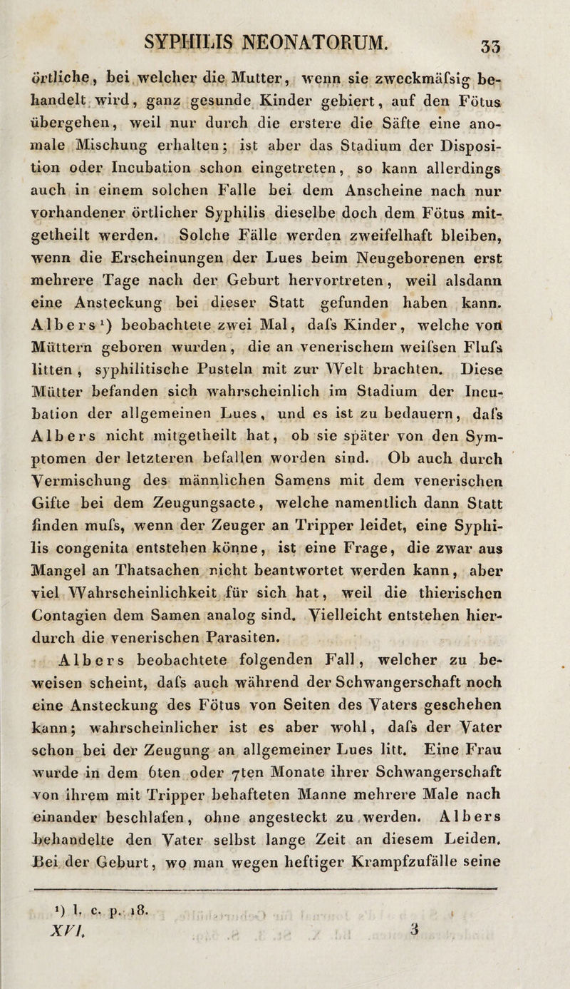 35 örtliche, bei welcher die Mutter, wenn sie zweckmäfsig be¬ handelt wird, ganz gesunde Kinder gebiert, auf den Fötus übergehen, weil nur durch die erstere die Säfte eine ano¬ male Mischung erhalten; ist aber das Stadium der Disposi¬ tion oder Incubation schon eingetreten, so kann allerdings auch in einem solchen Falle bei dem Anscheine nach nur vorhandener örtlicher Syphilis dieselbe doch dem Fötus mit- getheilt werden. Solche Fälle werden zweifelhaft bleiben, W’enn die Erscheinungen der Lues beim Neugeborenen erst mehrere Tage nach der Geburt hervortreten, weil alsdann eine Ansteckung bei dieser Statt gefunden haben kann. Albers1) beobachtete zwei Mal, dafs Kinder, welche von Müttern geboren wurden, die an venerischem weifsen Flufs litten , syphilitische Pusteln mit zur Welt brachten. Diese Mütter befanden sich wahrscheinlich im Stadium der Incu¬ bation der allgemeinen Lues, und es ist zu bedauern, dafs Albers nicht mitgetheilt hat, ob sie später von den Sym¬ ptomen der letzteren befallen worden sind. Ob auch durch Vermischung des männlichen Samens mit dem venerischen Gifte bei dem Zeugungsacte, welche namentlich dann Statt linden mufs, wenn der Zeuger an Tripper leidet, eine Syphi¬ lis congenita entstehen könne, ist eine Frage, die zwar aus Mangel an Thatsachen nicht beantwortet werden kann, aber viel Wahrscheinlichkeit für sich hat, weil die thierischcn Contagien dem Samen analog sind. Vielleicht entstehen hier¬ durch die venerischen Parasiten. Albers beobachtete folgenden Fall, welcher zu be¬ weisen scheint, dafs auch während der Schwangerschaft noch eine Ansteckung des Fötus von Seiten des Vaters geschehen kann; wahrscheinlicher ist es aber wohl, dafs der Vater schon bei der Zeugung an allgemeiner Lues litt. Eine Frau wurde in dem 6ten oder 7ten Monate ihrer Schwangerschaft von ihrem mit Tripper behafteten Manne mehrere Male nach einander beschlafen, ohne angesteckt zu werden. Albers behandelte den Vater selbst lange Zeit an diesem Leiden. Bei der Geburt, wo man wegen heftiger Krampfzufälle seine XV 1. 3