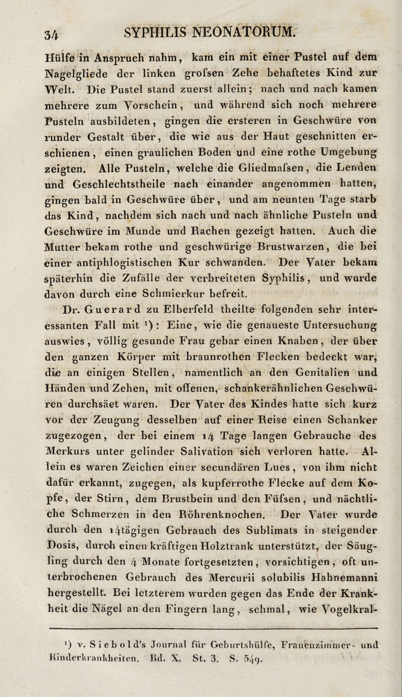 Hülfe in Anspruch nahm, kam ein mit einer Pustel auf dem Nagelgliede der linken grofsen Zehe behaftetes Kind zur Welt. Die Pustel stand zuerst allein; nach und nach kamen mehrere zum Vorschein , und während sich noch mehrere Pusteln ausbildeten, gingen die ersteren in Geschwüre von runder Gestalt über, die wie aus der Haut geschnitten er¬ schienen , einen graulichen Boden und eine rothe Umgebung zeigten. Alle Pusteln, welche die Gliedmafsen, die Lenden und Geschlechtstheile nach einander angenommen hatten, gingen bald in Geschwüre über, und am neunten Tage starb das Kind, nachdem sich nach und nach ähnliche Pusteln und Geschwüre im Munde und Rachen gezeigt hatten. Auch die Mutter bekam rothe und geschwürige Brustwarzen, die bei einer antiphlogistischen Kur schwanden. Der Vater bekam späterhin die Zufälle der verbreiteten Syphilis, und wurde davon durch eine Schmierkur befreit. Dr. Guerard zu Elberfeld theilte folgenden sehr inter¬ essanten Fall mit *): Eine, wie die genaueste Untersuchung auswies, völlig gesunde Frau gebar einen Knaben, der über den ganzen Körper mit braunrothen Flecken bedeckt war, die an einigen Stellen, namentlich an den Genitalien und Händen und Zehen, mit offenen, schankerähnlichen Geschwü¬ ren durchsäet waren. Der Vater des Kindes hatte sich kurz vor der Zeugung desselben auf einer Reise einen Schanker zugezogen, der bei einem 14 Tage langen Gebrauche des Merkurs unter gelinder Salivation sich verloren hatte. Al¬ lein es waren Zeichen einer secundären Lues , von ihm nicht dafür erkannt, zugegen, als kupferrothe Flecke auf dem Ko¬ pfe, der Stirn, dem Brustbein und denFüfsen, und nächtli¬ che Schmerzen in den Röhrenknochen. Der Vater wurde durch den i4tägigen Gebrauch des Sublimats in steigender Dosis, durch einen kräftigen Holztrank unterstützt, der Säug¬ ling durch den 4 Monate fortgesetzten, vorsichtigen, oft un¬ terbrochenen Gebrauch des Mercurii solubilis Hahnemanni hergestellt. Bei letzterem wurden gegen das Ende der Krank¬ heit die Nägel an den Fingern lang, schmal, wie Vogelkral- 0 v. S i e b o 1 d's Journal für Geburtshülfe, Frauenzimmer- und Kinderkrankheiten. Kd. X. St, 3. S. 549.