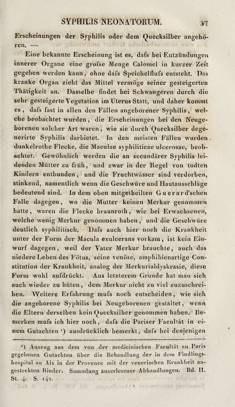 ;n Erscheinungen der Syphilis oder dem Quecksilber angehö¬ ren. >-- 'UV. t : '■ ‘ U: Eine bekannte Erscheinung ist es, dafs bei Entzündungen innerer Organe eine grofse Menge Calomel in kurzer Zeit gegeben werden kann, ohne dafs Speichclflufs entsteht. Das kranke Organ zieht das Mittel vermöge seiner gesteigerten Thätigkeit an. Dasselbe findet bei Schwangeren durch die sehr gesteigerte Vegetation im Uterus Statt, und daher kommt es , dafs fast in allen den Fällen angeborener Syphilis, wel¬ che beobachtet wurden, die Erscheinungen bei den Neuge¬ borenen solcher Art waren, wie sie durch Quecksilber dege- nerirte Syphilis darbietet. In den meisten Fällen wurden dunkelrothe Flecke, die Maculae sj'philiticae ulcerosae, beob¬ achtet. Gewöhnlich werden die an secundärer Syphilis lei¬ denden Mütter zu früh, und zwar in der Regel von todten Kindern entbunden, und die Fruchtwässer sind verdorben, stinkend, namentlich wenn die Geschwüre und Hautausschläge bedeutend sind. In dem oben mitgetheilten Guerard'schen Falle dagegen, wo die Mutter keinen Merkur genommen hatte, waren die Flecke braunroth, wie bei Erwachsenen, welche wenig Merkur genommen haben, und die Geschwüre deutlich syphilitisch. Dafs auch hier noch die Krankheit unter der Form der Macula exulcerans Vorkam , ist kein Ein¬ wurf dagegen, weil der Vater Merkur brauchte, auch das niedere Leben des Fötus, seine venöse, amphibienartige Con¬ stitution der Krankheit, analog der Merkurialdyskrasie, diese Form wohl aufdrückt. Aus letzterem Grunde hat man sich auch wieder zu hüten, dem Merkur nicht zu viel zuzuschrei¬ ben. Weitere Erfahrung mufs noch entscheiden, wie sich die angeborene Syphilis bei Neugeborenen gestaltet, wenn die Eltern derselben kein Quecksilber genommen haben. Be¬ merken mufs ich hier noch, dafs die Pariser Facultät in ei¬ nem Gutachten1) ausdrücklich bemerkt, dafs bei denjenigen x) Auszug aus dem von der medicinischen Facultät zu Paris gegebenen Gutachten über die Behandlung der in dem Findlings¬ hospital zu Aix in der Provence mit der venerischen Krankheit an- gcsteckten Kinder. Sammlung auserlesener Abhandlungen. Bd. II.