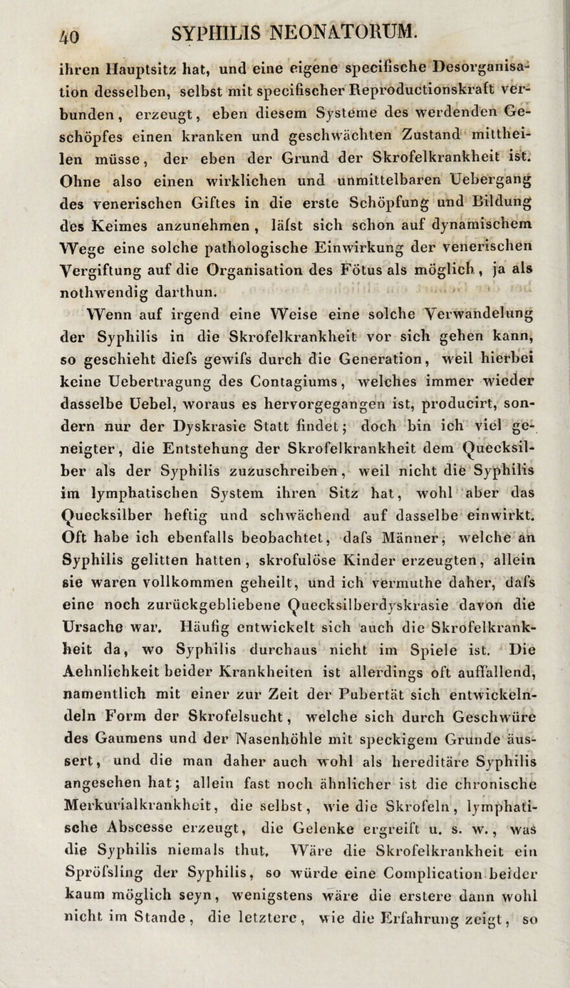 ihren Hauptsitz hat, und eine eigene specifische Desorganisa- tion desselben, selbst mit specifischer Reproductionskraft ver¬ bunden , erzeugt, eben diesem Systeme des werdenden Ge¬ schöpfes einen kranken und geschwächten Zustand mitthei¬ len müsse ? der eben der Grund der Skrofelkrankheit ist. Ohne also einen wirklichen und unmittelbaren üebergang des venerischen Giftes in die erste Schöpfung und Bildung des Keimes anzunehmen , läfst sich schon auf dynamischem Wege eine solche pathologische Einwirkung der venerischen Vergiftung auf die Organisation des Fötus als möglich, ja als nothwendig darthun. Wenn auf irgend eine Weise eine solche Verwandelung der Syphilis in die Skrofelkrankheit vor sich gehen kann, so geschieht diefs gewifs durch die Generation, weil hierbei keine Uebertragung des Contagiums, welches immer wieder dasselbe Uebel, woraus es hervorgegangen ist, producirt, son¬ dern nur der Dyskrasie Statt findet; doch bin ich viel ge¬ neigter, die Entstehung der Skrofelkrankheit dem Quecksil¬ ber als der Syphilis zuzuschreiben, weil nicht die Syphilis im lymphatischen System ihren Sitz hat, wohl aber das Quecksilber heftig und schwächend auf dasselbe ein wirkt. Oft habe ich ebenfalls beobachtet, dafs Männer, welche an Syphilis gelitten hatten, skrofulöse Kinder erzeugten, allein sie waren vollkommen geheilt, und ich vermuthe daher, dafs eine noch zurückgebliebene Quecksilberdyskrasie davon die Ursache war. Häufig entwickelt sich auch die Skrofelkrank¬ heit da, wo Syphilis durchaus nicht im Spiele ist. Die Aehnliehkeit beider Krankheiten ist allerdings oft auffallend, namentlich mit einer zur Zeit der Pubertät sich entwickeln- deln Form der Skrofelsucht, welche sich durch Geschwüre des Gaumens und der Nasenhöhle mit speckigem Grunde äus- sert, und die man daher auch w ohl als hereditäre Syphilis angesehen hat; allein fast noch ähnlicher ist die chronische Merkurialkrankheit, die selbst, wie die Skrofeln, lymphati¬ sche Abscesse erzeugt, die Gelenke ergreift u. s. w., was die Syphilis niemals thut. Wäre die Skrofelkrankheit ein Spröfsling der Syphilis, so würde eine Complication beider kaum möglich seyn, wenigstens wäre die erstere dann wohl nicht im Stande, die letztere, wie die Erfahrung zeigt, so