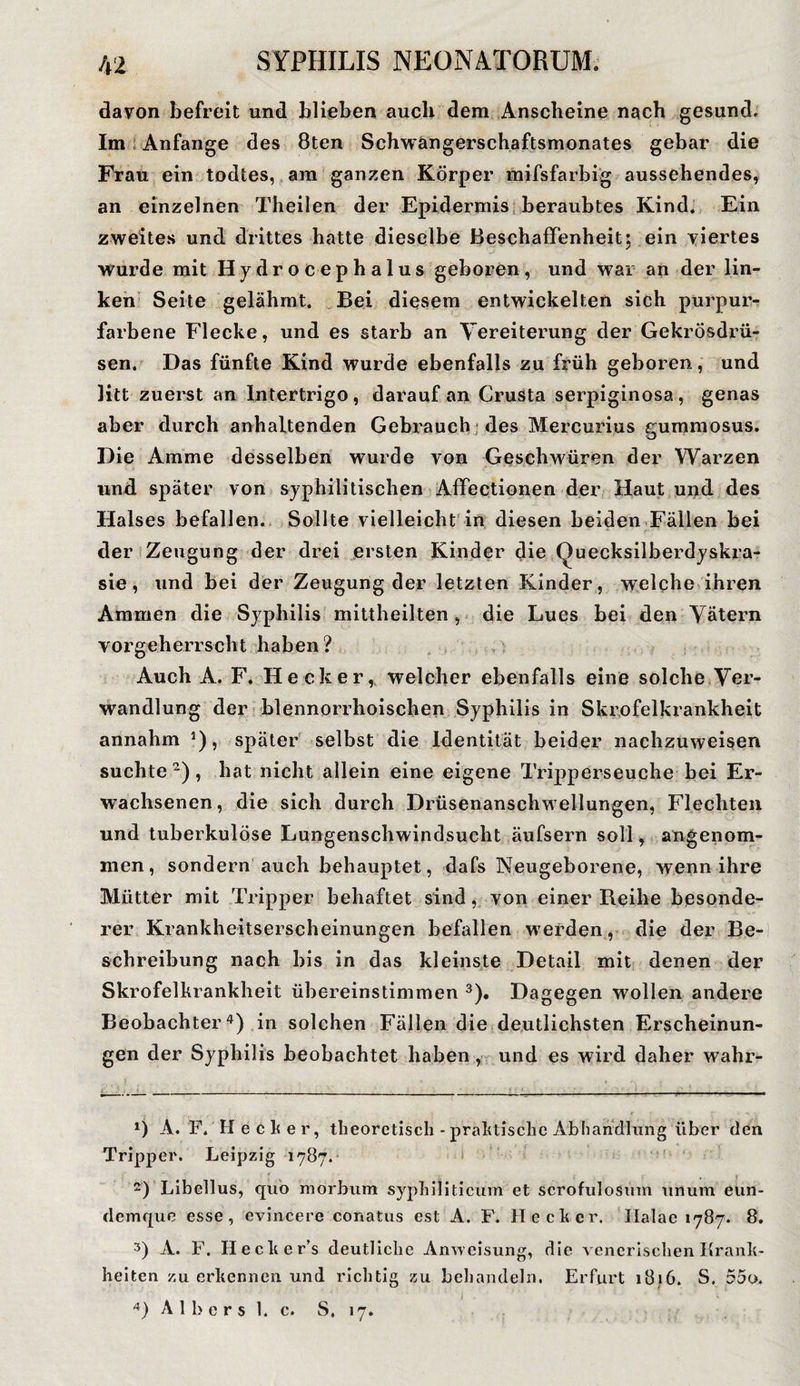 davon befreit und blieben auch dem Anscheine nach gesund. Im Anfänge des 8ten Schwängerschaftsmonates gebar die Frau ein todtes, am ganzen Körper mifsfarbig aussehendes, an einzelnen Theilen der Epidermis beraubtes Kind. Ein zweites und drittes hatte dieselbe Beschaffenheit; ein viertes Wurde mit Hydrocephalus geboren, und war an der lin¬ ken Seite gelähmt. Bei diesem entwickelten sich purpur¬ farbene Flecke, und es starb an Vereiterung der Gekrösdrü- sen. Das fünfte Kind wurde ebenfalls zu früh geboren, und litt zuerst an Intertrigo, darauf an Crusta serpiginosa, genas aber durch anhaltenden Gebrauch des Mercurius vummosus. Die Amme desselben wurde von Geschwüren der Warzen und später von syphilitischen Affectionen der Haut und des Halses befallen. Sollte vielleicht in diesen beiden Fällen bei der Zeugung der drei ersten Kinder die Quecksilberdyskra- sie, und bei der Zeugung der letzten Kinder, welche ihren Ammen die Syphilis mittheilten, die Lues bei den Vätern vorgeherrscht haben? Auch A. F. Hecker, welcher ebenfalls eine solche Ver¬ wandlung der blennorrhoischen Syphilis in Skrofelkrankheit annahm *), später selbst die Identität beider nachzuweisen suchte* 2), hat nicht allein eine eigene Tripperseuche bei Er¬ wachsenen, die sich durch Drüsenanschwellungen, Flechten und tuberkulöse Lungenschwindsucht äufsern soll, angenom¬ men, sondern auch behauptet, dafs Neugeborene, wenn ihre Mütter mit Tripper behaftet sind, von einer Reihe besonde¬ rer Krankheitserscheinungen befallen werden, die der Be¬ schreibung nach bis in das kleinste Detail mit denen der Skrofelkrankheit übereinstimmen 3). Dagegen wollen andere Beobachter4) in solchen Fällen die deutlichsten Erscheinun¬ gen der Syphilis beobachtet haben , und es wird daher wahr- *) A. F. Hecker, theoretisch - praktische Abhandlung über den Tripper. Leipzig 1787. 2) Libellus, quo morbum syphiliticum et scrofulosum unum eun- demque esse, evincere conatus est A. F. Hecker. Ilalae 1787. 8. 3) A. F. Ilecker’s deutliche Anweisung, die venerischen Krank¬ heiten zu erkennen und richtig zu behandeln. Erfurt 1816. S. 55o. 4) A 1 b e r s 1. c. S. 17.