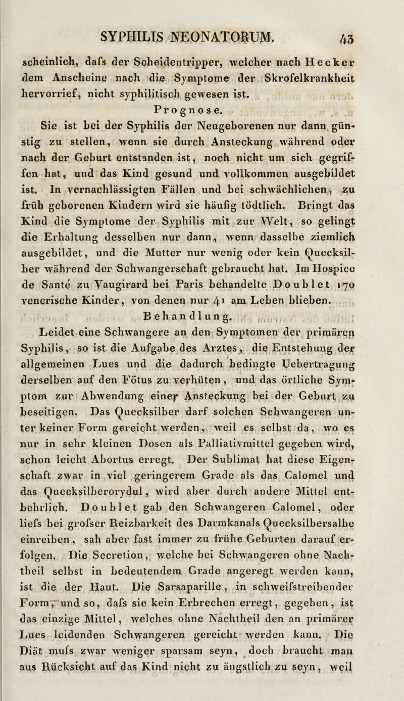 scheinlich, dafs der Scheidentripper, welcher nach Hecker dem Anscheine nach die Symptome der Skrofelkrankheit hervorrief, nicht syphilitisch gewesen ist. Prognose. Sie ist bei der Syphilis der Neugeborenen nur dann gün¬ stig zu stellen, wenn sie durch Ansteckung während oder nach der Geburt entstanden ist, noch nicht um sich gegrif¬ fen hat, und das Kind gesund und vollkommen ausgebildet ist. In vernachlässigten Fällen und bei schwächlichen, zu früh geborenen Kindern wird sie häufig tödtlich. Bringt das Kind die Symptome der Syphilis mit zur Welt, so gelingt die Erhaltung desselben nur dann, wenn dasselbe ziemlich ausgebildet, und die Mutter nur wenig oder kein Quecksil¬ ber während der Schwangerschaft gebraucht hat. Im Hospice de Sante zu Vaugirard bei Paris behandelte Doublet 170 venerische Kinder, von denen nur 41 am Leben blieben. Behandlung. Leidet eine Schwangere an den Symptomen der primären Syphilis, so ist die Aufgabe des Arztes, die Entstehung der allgemeinen Lues und die dadurch bedingte Uebertragung derselben auf den Fötus zu verhüten , und das örtliche Sym¬ ptom zur Abwendung einejr Ansteckung bei der Geburt zu beseitigen. Das Quecksilber darf solchen Schwangeren un¬ ter keiner Form gereicht werden, weil es selbst da, wo es nur in sehr kleinen Dosen als Palliativmittel gegeben wird, schon leicht Abortus erregt. Der Sublimat hat diese Eigen¬ schaft zwar in viel geringerem Grade als das Calomel und das Quecksilberorydul, wird aber durch andere Mittel ent¬ behrlich. Doublet gab den Schwangeren Calomel, oder liefs bei grofser Beizbarkeit des Darmkanals Quecksilbersalbe einreiben , sah aber fast immer zu frühe Geburten darauf er¬ folgen. Die Secretion, welche bei Schwangeren ohne Nach¬ theil selbst in bedeutendem Grade angeregt werden kann, ist die der Haut. Die Sarsaparille, in schweifstreibender Form, und so, dafs sie kein Erbrechen erregt, gegeben, ist das einzige Mittel, welches ohne Nachtheil den an primärer Lues leidenden Schwangeren gereicht werden kann. Die Diät mufs zwar weniger sparsam seyn, doch braucht man aus Bücksicht auf das Kind nicht zu ängstlich zu seyn, weil