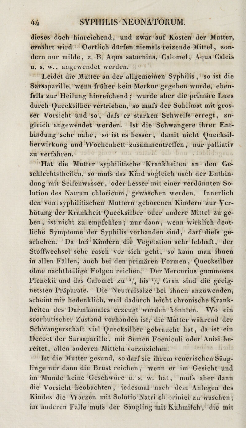 dieses doch hinreichend, und zwar auf Kosten der Mutter, ernährt wird. Oertlich dürfen niemals reizende Mittel, son¬ dern nur milde, z. B. Aqua saturnina, Calomel, Aqua Calcis u. s. w., angewendet werden. Leidet die Mutter an der allgemeinen Syphilis , so ist die Sarsaparille, wenn früher kein Merkur gegeben wurde, eben¬ falls zur Heilung hinreichend; wurde aber die primäre Lues durch Quecksilber vertrieben, so mufs der Sublimat mit gros¬ ser Vorsicht und so, dafs er starken Schweifs erregt, zu¬ gleich angewendet werden. Ist die Schwangere ihrer Ent¬ bindung sehr nahe, so ist es besser, damit nicht Quecksil¬ berwirkung und Wochenbett Zusammentreffen, nur palliativ zu verfahren. Hat die Mutter syphilitische Krankheiten an den Ge- sehlechtstheilen, so mufs das Kind sogleich nach der Entbin¬ dung mit Seifenwasser, oder besser mit einer verdünnten So¬ lution des Natrum chloricum, gewaschen werden. Innerlich den von syphilitischen Müttern geborenen Kindern zur Ver¬ hütung der Krankheit Quecksilber oder andere Mittel zu ge¬ ben , ist nicht zu empfehlen; nur dann, wenn wirklich deut¬ liche Symptome der Syphilis vorhanden sind, darf diefs ge¬ schehen. Da bei Kindern die Vegetation sehr lebhaft, der Stoffwechsel sehr rasch vor sich geht, so kann man ihnen in allen Fällen, auch bei den primären Formen, Quecksilber ohne nachtheilige Folgen reichen. DerMercurius gummosus Plenckii und das Calomel zu A/4 bis Gran sind die geeig¬ netsten Präparate. Die Neutralsalze bei ihnen anzuwenden, scheint mir bedenklich, weil dadurch leicht chronische Krank¬ heiten des Darmkanales erzeugt werden könnten. Wo ein scorbutischer Zustand vorhanden ist, die Mutter während der Schwangerschaft viel Quecksilber gebraucht hat, da ist ein Decoct der Sarsaparille, mit Semen Foeniculi oder Anisi be¬ reitet, allen anderen Mitteln vorzuziehen. Ist die Mutter gesund, so darf sie ihrem venerischen Säug¬ linge nur dann die Brust reichen, wenn er im Gesicht und im Munde keine Geschwüre u. s. w. hat, mufs aber dann die Vorsicht beobachten , jedesmal nach dem Anlegen des Kindes die Warzen mit Solutio Natri chlorinici zu waschen; im anderen Falle mufs der Säugling mit Kuhmilch, die mit