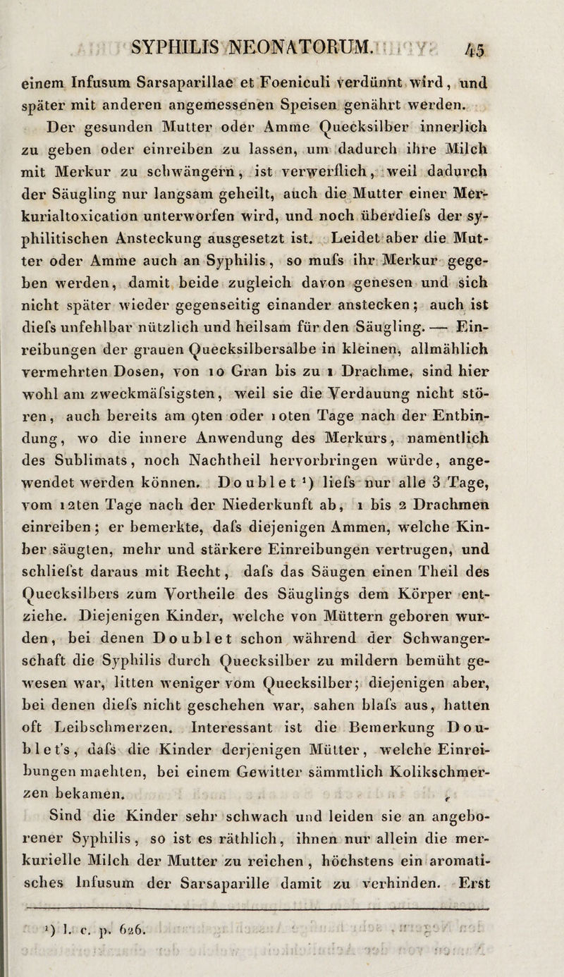 einem Infusum Sarsaparillae et Foeniculi verdünnt wird, und später mit anderen angemessenen Speisen genährt werden. Der gesunden Mutter oder Amme Quecksilber innerlich zu geben oder einreiben zu lassen, um dadurch ihre Milch mit Merkur zu schwängern, ist verwerflich, weil dadurch der Säugling nur langsam geheilt, auch die Mutter einer Mer¬ kurialtoxication unterworfen wird, und noch überdiefs der sy¬ philitischen Ansteckung ausgesetzt ist. Leidet aber die Mut¬ ter oder Amme auch an Syphilis, so mufs ihr Merkur gege¬ ben werden, damit beide zugleich davon genesen und sich nicht später wieder gegenseitig einander anstecken; auch ist diefs unfehlbar nützlich und heilsam für den Säugling. — Ein¬ reibungen der grauen Quecksilbersalbe in kleinen, allmählich vermehrten Dosen, von 10 Gran bis zu 1 Drachme, sind hier wohl am zweckmäfsigsten, weil sie die Verdauung nicht stö¬ ren , auch bereits am c)ten oder 1 oten Tage nach der Entbin¬ dung, wo die innere Anwendung des Merkurs, namentlich des Sublimats, noch Nachtheil hervorbringen würde, ange¬ wendet werden können. Doublet *) liefs nur alle 3 Tage, vom i2ten Tage nach der Niederkunft ab, 1 bis 2 Drachmen einreiben; er bemerkte, dafs diejenigen Ammen, wrelche Kin- ber säugten, mehr und stärkere Einreibungen vertrugen, und schliefst daraus mit Recht, dafs das Säugen einen Theil des Quecksilbers zum Vortheile des Säuglings dem Körper ent¬ ziehe. Diejenigen Kinder, welche von Müttern geboren wur¬ den, bei denen Doublet schon während der Schwanger¬ schaft die Syphilis durch Quecksilber zu mildern bemüht ge¬ wesen war, litten weniger vom Quecksilber; diejenigen aber, bei denen diefs nicht geschehen war, sahen blafs aus, hatten oft Leibschmerzen. Interessant ist die Bemerkung Dou¬ bl e t’s, dafs die Kinder derjenigen Mütter, welche Einrei¬ bungen machten, bei einem Gewitter sämmtlich Kolikschmer¬ zen bekamen. r Sind die Kinder sehr schwach und leiden sie an angebo¬ rener Syphilis, so ist es räthlich, ihnen nur allein die mer- kurielle Milch der Mutter zu reichen , höchstens ein aromati¬ sches Infusum der Sarsaparille damit zu verhindern Erst l) 1. c. p. 626.