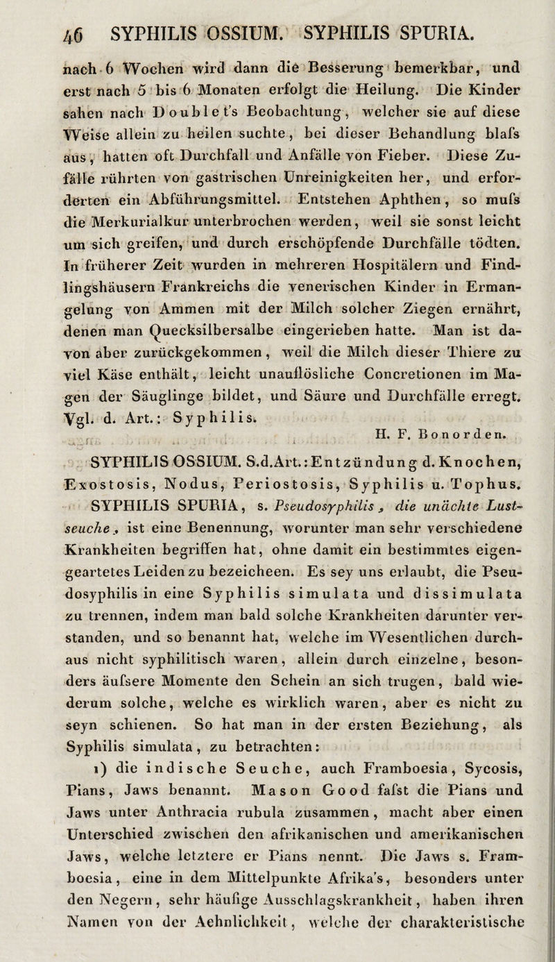 nach 6 Wochen wird dann die Besserung bemerkbar, und erst nach 5 bis 6 Monaten erfolgt die Heilung. Die Kinder sahen nach Doublet’s Beobachtung, welcher sie auf diese Weise allein zu heilen suchte, bei dieser Behandlung blafs aus, hatten oft Durchfall und Anfälle von Fieber. Diese Zu¬ fälle rührten von gastrischen Unreinigkeiten her, und erfor¬ derten ein Abführungsmittel. Entstehen Aphthen, so mufs die Merkurialkur unterbrochen werden, weil sie sonst leicht um sich greifen, und durch erschöpfende Durchfälle tödten. ln früherer Zeit wurden in mehreren Hospitälern und Find¬ lingshäusern Frankreichs die venerischen Kinder in Erman¬ gelung von Ammen mit der Milch solcher Ziegen ernährt, denen man Quecksilbersalbe eingerieben hatte. Man ist da¬ von aber zurückgekommen, weil die Milch dieser Thiere zu viel Käse enthält, leicht unauflösliche Concretionen im Ma¬ gen der Säuglinge bildet, und Säure und Durchfälle erregt. Vgl. d. Art.: Syphilis, H. F. B o n o r d e n. SYPHILIS OSSIUM. S.d.Art.:Entzündung d. Knochen, E xostosis, Nodus, Periostosis, Syphilis u. Tophus. SYPHILIS SPURIA, s. Pseudosyphilis , die unächie Lust- seucheist eine Benennung, worunter man sehr verschiedene Krankheiten begriffen hat, ohne damit ein bestimmtes eigen¬ geartetes Leiden zu bezeicheen. Es sey uns erlaubt, die Pseu¬ dosyphilis in eine Syphilis simulata und dissimulata zu trennen, indem man bald solche Krankheiten darunter ver¬ standen, und so benannt hat, welche im Wesentlichen durch¬ aus nicht syphilitisch waren, allein durch einzelne, beson¬ ders äufsere Momente den Schein an sich trugen, bald wie¬ derum solche, welche es wirklich waren, aber es nicht zu seyn schienen. So hat man in der ersten Beziehung, als Syphilis simulata, zu betrachten: i) die indische Seuche, auch Framboesia, Sycosis, Pians, Jaws benannt. Mason Good fafst die Pians und Jaws unter Anthracia rubula zusammen , macht aber einen Unterschied zwischen den afrikanischen und amerikanischen Jaws, welche letztere er Pians nennt. Die Jaws s. Fram¬ boesia, eine in dem Mittelpunkte Afrika’s, besonders unter den Negern , sehr häufige Ausschlagskrankheit, haben ihren Namen von der Aehnlichkeit, welche der charakteristische